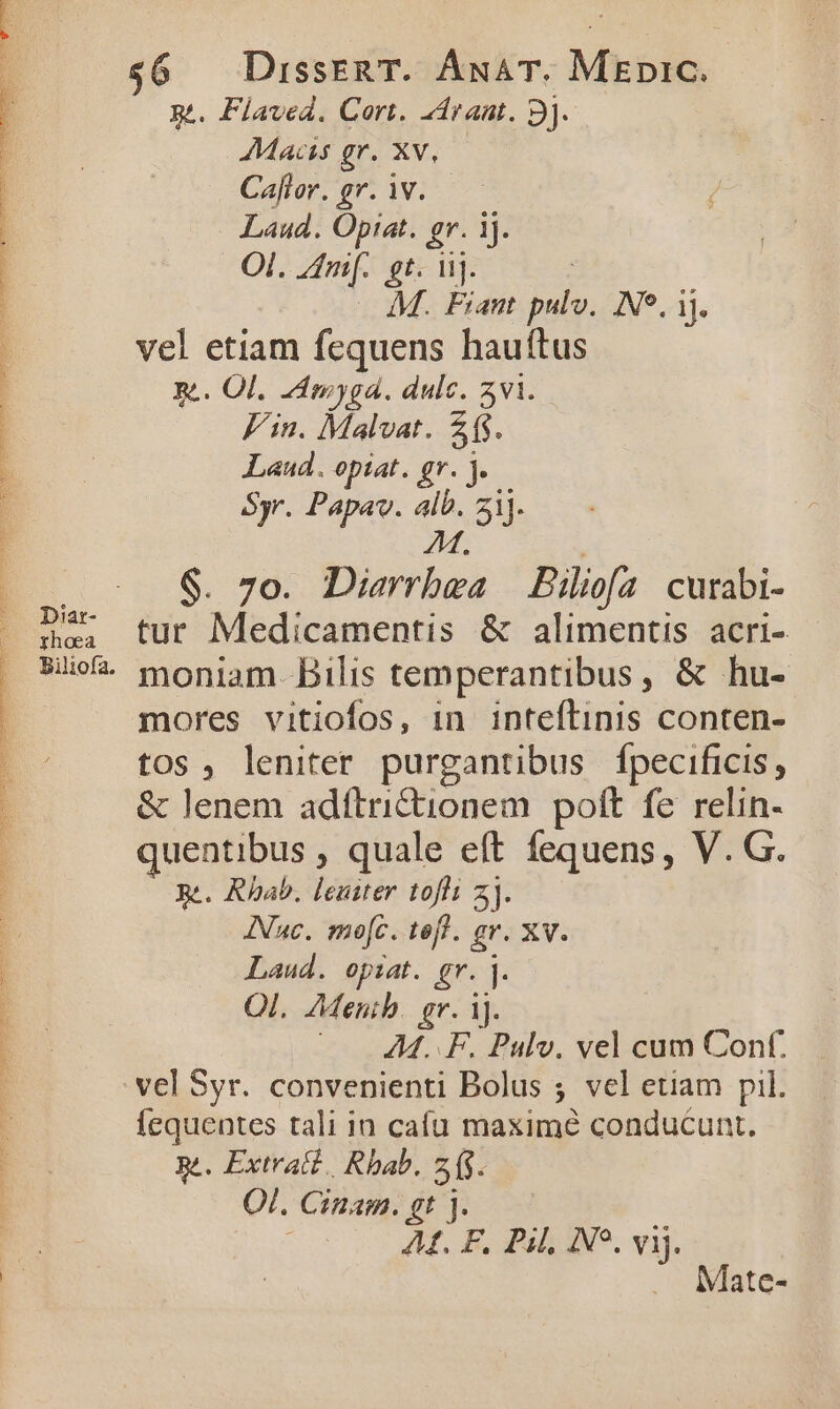 IN Uu PE E UP ERE LUPIS. DXX rA Coa [spat $6 — DisseRT. ÁnAT. Mzpic. g.. Flaved. Cort. 4draut. 9]. Macy gr. Xv, Caller. gr. iV. — Laud. Optat. gr. ij. Ol. Zim. gt. ii]. | . £M. Fiant pulv. Ne. ij. R.. Ol. Zdmyga. dulc. 5vi. Fin. Malvat. 2. Laud. opiat. gr. j.— Syr. Papav. alb. 2ij. M, $. 7o. Diarrbwa | Piliofa curabi- Ame, tur Medicamentis &amp; alimentis acri- $e moniam. Bilis temperantibus, &amp; hu- mores vitiofos, 1n inteflinis conten- tos, leniter purgantibus fpecificis, &amp; lenem adítri&amp;ionem polt fe relin- quentibus , quale eft fequens, V. G. Ré. Rhab. leuiter tofli z]. INuc. mo[c. tef. gr. xv. Laud. opiat. gr. ]. Ol. AMenib. gr. 1j. ^ AM... F. Pulv. vel cum Conf. vel Syr. convenienti Bolus ; vel etiam pil. Íequentes tali in cafu maxime conducunt. RA. Extratd., Rbab. 215. Ol. Cinam. gt j. | AL F. Pil, N5, vij. . Mate-