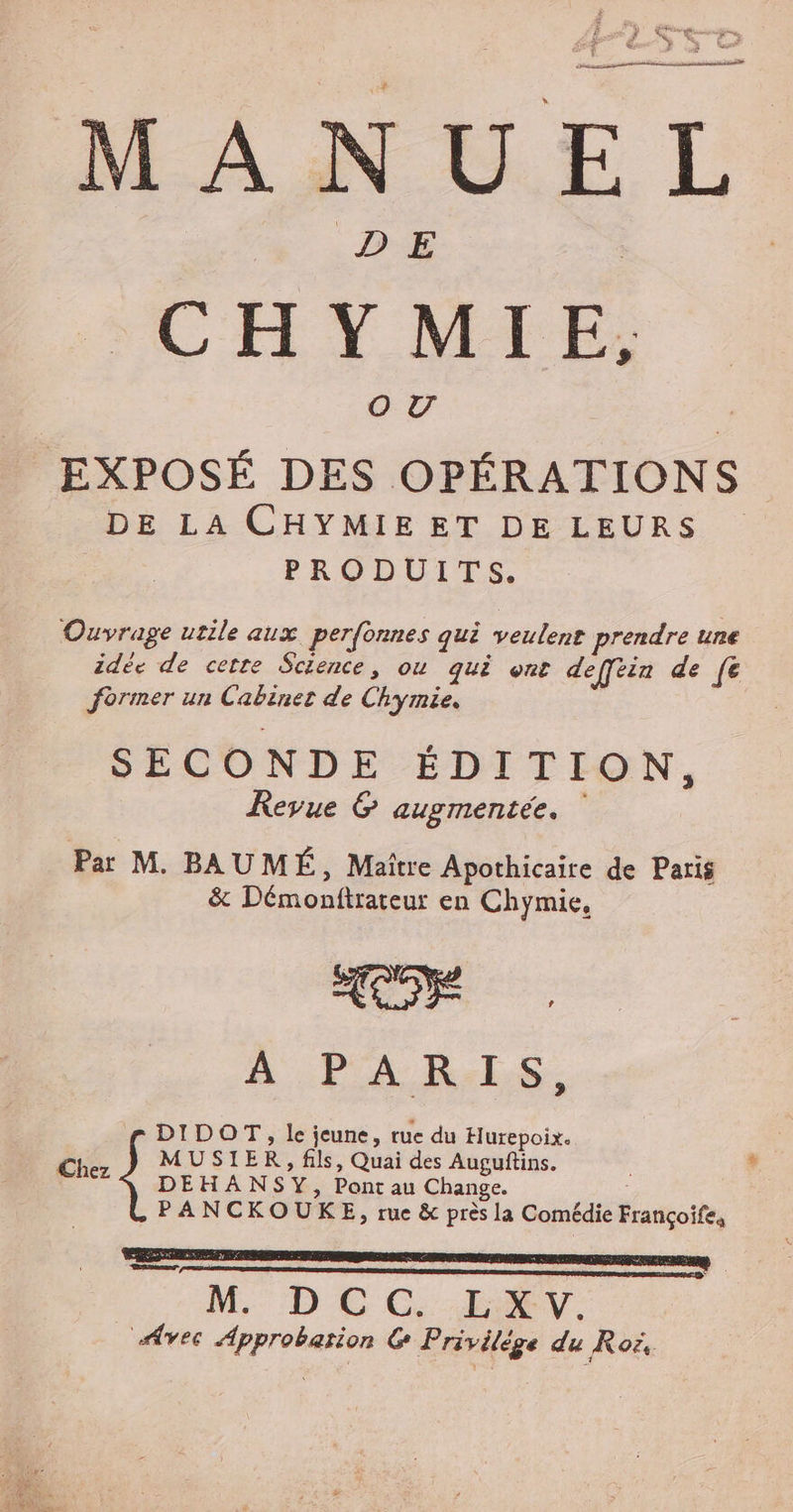 Here ag Les Due me F % € ie LA J R wo MANUEL CH YMTE,; O UV | EXPOSÉ DES OPÉRATIONS. DE LA CHYMIE ET DE LEURS | PRODUITS. Ouvrage utile aux perfonnes qui veulent prendre une idée de cette Sctence, ou qui ont deffèin de fe former un Cabinet de Chymie. SECONDE ÉDITION, Revue G&amp; augmentée. Par M. BAUMÉ ; Maitre Apothicaire de Paris &amp; Démonftrateur en Chymie, A PARIS DIDOT, le jeune, rue du Hurepoix. | Chez MUSIER, fils, Quai des Auguftins. ; | DEHANSY, Pont au Change. PANCKOUKE, rue &amp; près la Comédie Françoifes M. DCC. ENV. vec Approbation G Privilège du Roë