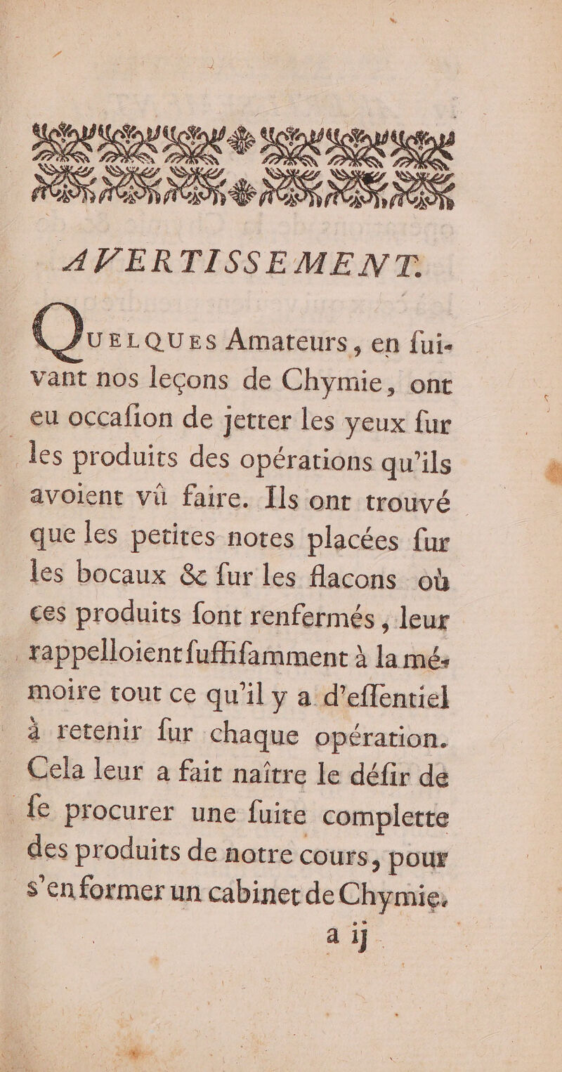 RAR RARE CS AVERTISSEMENT \ JUELQUES Amateurs, en fui- Vant nos leçons de Chymie, ont eu occafion de jeter les yeux fur _ les produits des opérations qu’ils avoient vü faire. Ils ont trouvé que les petites notes placées {ur les bocaux &amp; fur les flacons où ces produits font renfermés , leur _rappelloientfufhfamment à la mé: moire tout ce qu'il y a d'eflenriel à retenir {ur chaque opération. Cela leur à fait naître le défir dé _{e procurer une fuite complette des produits de notre cours, pour S'en former un cabinet de Chymie. AE