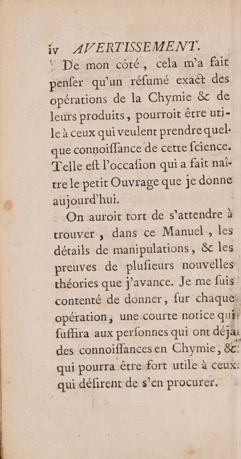 + “ De mon côté, cela m'a fait penfer qu'un réfumé exact des opérations de la Chymie &amp;c de leurs produits, pourroit être utj- le à ceux qui veulent prendre quel: que connoiffance de cette fcience. Telle eft l’occafion qui a fait nai- re le petit Ouvrage que je donne aujourd'hui. On auroit tort de s'attendre à trouver, dans ce Manuel , les détails de manipulations, &amp; les preuves de plufieurs nouvelles. théories que j’avance. Je me fuis contenté de donner, fur chaque: opération, une courte notice quil fuffira aux perfonnes qui ont déjai des connoiflances en Chymie, 8 qui pourra être fort utile à ceux: qui défirent de s’en procurer.