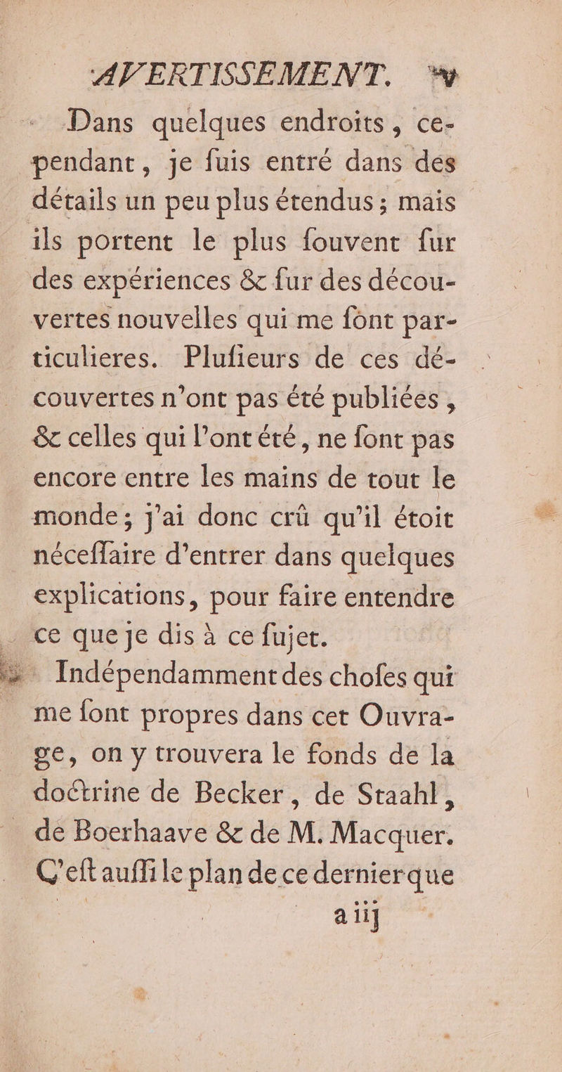 Dans quelques endroits, ce- pendant, je fuis entré dans des détails un peu plus étendus ; mais ils portent le plus fouvent fur des expériences &amp; fur des décou- vertes nouvelles qui me font par- ticulieres. Plufieurs de ces dé- couvertes n’ont pas té publiées , &amp; celles qui Pont été, ne font pas encore entre les mains de tout le monde; j'ai donc crû qu’il étoit néceffaire d'entrer dans quelques explications, pour faire entendre ce que Je dis à ce fujer. Indépendamment dés chofes qui me {ont propres dans cet Ouvra- ge, on y trouvera le fonds de la _ doétrine de Becker, de Staahl, _ de Boerhaave &amp; de M. Macquer. Ceft aufli le plan de ce dernierque | a ii]
