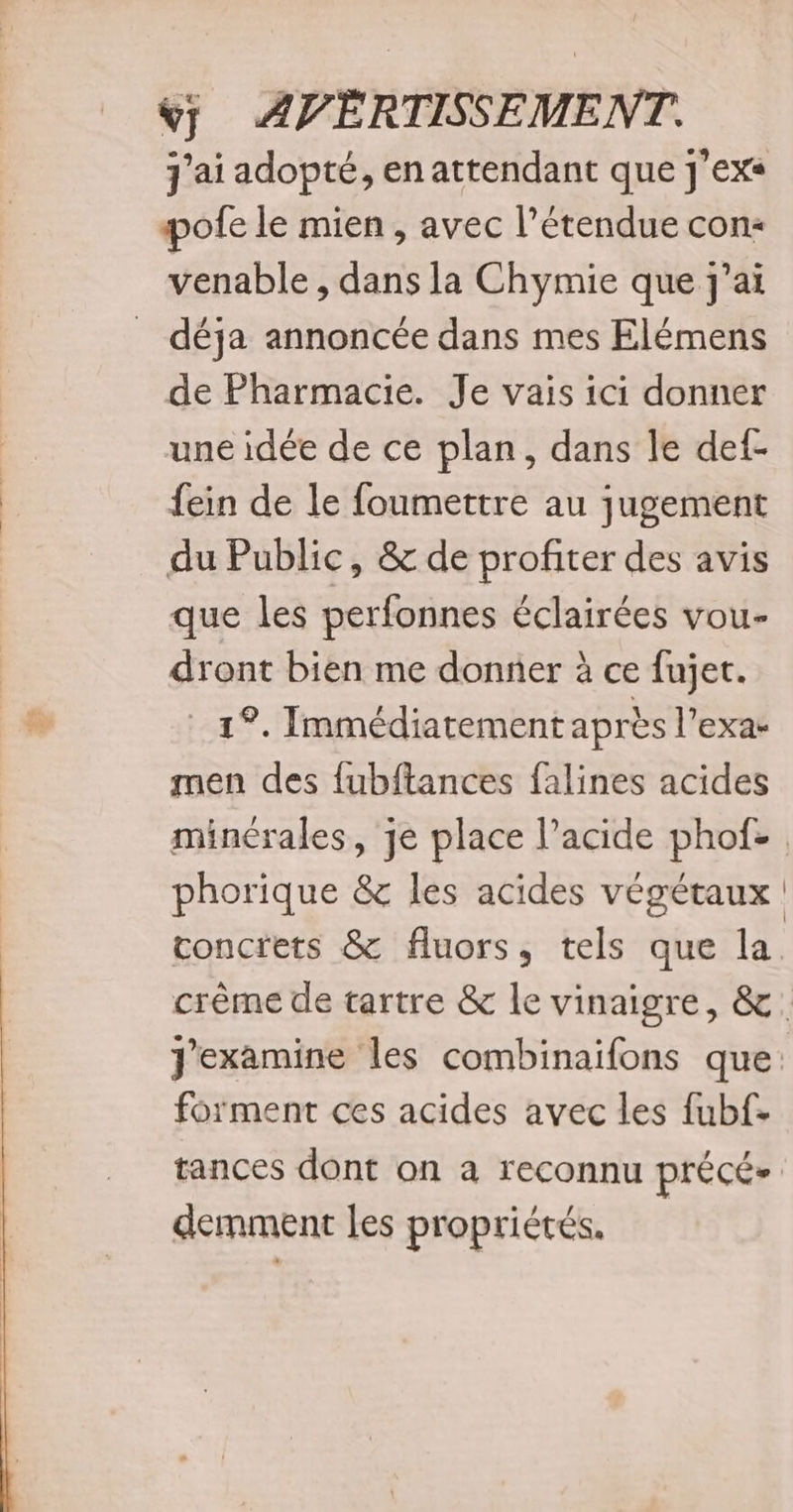 pofe le mien, avec l'étendue con« venable , dans la Chymie que j'ai déja annoncée dans mes Elémens de Pharmacie. Je vais ici donner une idée de ce plan, dans le def- fein de le foumettre au jugement du Public, &amp; de profiter des avis que les perfonnes éclairées vou- dront bien me donner à ce fujet. 12. Immédiatement après l’exac men des {ubftances falines acides minérales, je place l'acide phof- phorique &amp; les acides végétaux concrets &amp; fluors, tels que la forment ces acides avec les fubf- tances dont on a reconnu précé» demment les propriétés,