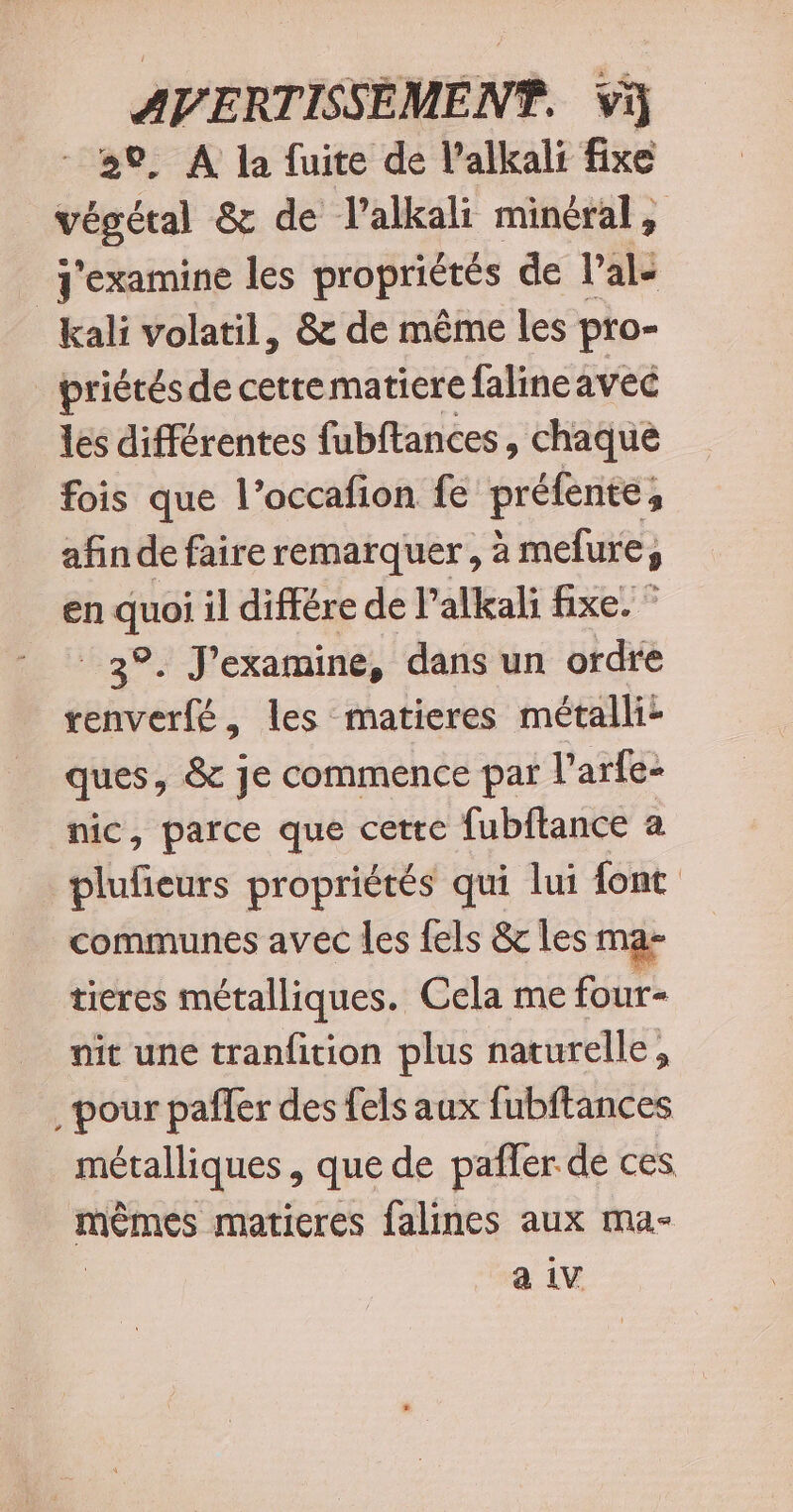 20, A la fuite de l’alkali fixe végétal &amp; de l’alkali minéral, J'examine les propriétés de l’al- _kali volatil, &amp; de même les pro- _priétésde cettematiere falineavec les différentes fubftances, chaque fois que l’occafion fe préfente afin de faire remarquer, à melure, en A il différe de l’alkali fixe. ” ®, J'examine, dans un ordre cb erté , les matieres métalli: ques, &amp; je commence par l'arfe- nic, parce que cette fubftance a plufieurs propriétés qui lui font communes avec les fels &amp; les ma- tieres métalliques. Cela me four- nit une tranfition plus naturelle, pour pañler des fels aux fubftances métalliques , que de pafler de ces mêmes maticres falines aux ma- a iv