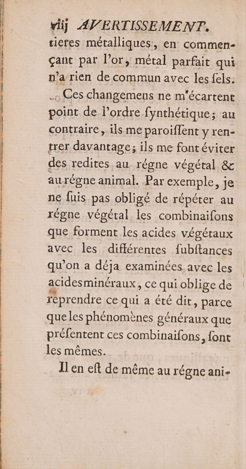 tieres métalliques:, en commen- çant par l'or, métal parfait qui n’a rien de commun avec les fels: _« Ges changemens ne m'écartent point de l’ordre fynthétique; au contraire, ils me paroiffent y ren- trer davantage; ils me font éviter des redites au régne végétal &amp; aurégne animal. Par Sxnble Je ne fuis pas obligé de répéter au régne végétal les combinaifons que forment les acides végéraux avec les différentes fubftances qu’on a Resa examinées. avec les acides minéraux, ce qui oblige de reprendre ce qui a été dit, parce que les phénomènes généraux que préfentent ces combinaifons, {ont les mêmes. Ï'en eft de même au régne ani-