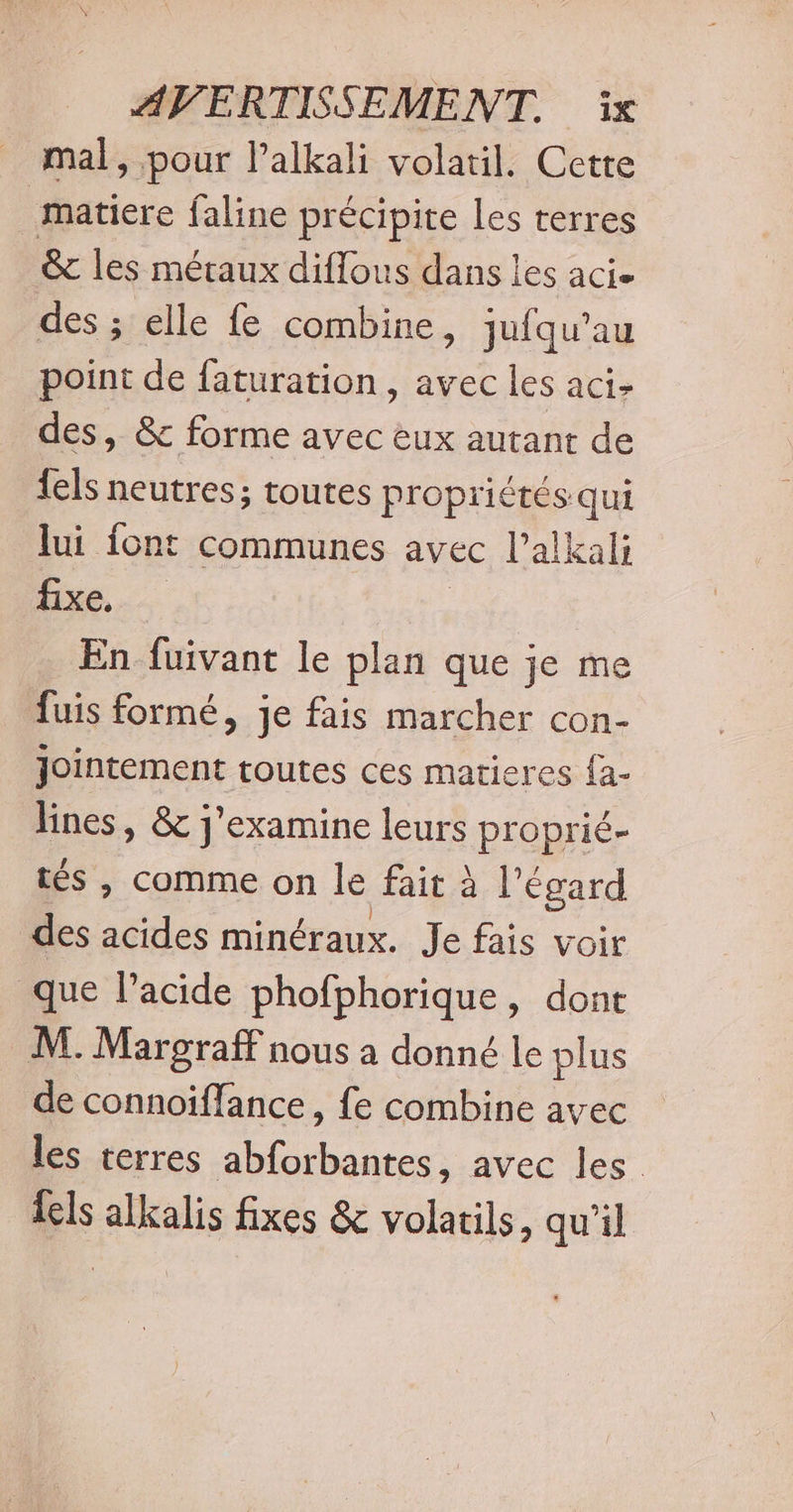 _ mal, pour lalkali volatil. Cette matiere faline précipite les terres &amp; les métaux diffous dans les acie des ; elle fe combine, jufqu’au point de faturation, avec les aci&gt; des, &amp; forme avec eux autant de fels neutres; toutes propriétés qui lui font communes avec l’alkali fixe... En fuivant le plan que je me fuis formé, je fais marcher con- Jointement toutes ces matieres fa- lines, &amp; j'examine leurs proprié- tés , comme on le fait à l'égard des acides minéraux. Je fais voir que l’acide phofphorique, dont M. Margraff nous a donné le plus de connoiffance , fe combine avec les terres abforbantes, avec les els alkalis fixes &amp; volatils, qu'il