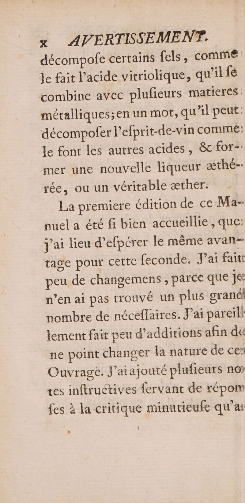 décompofe certains fels, comme Le fait l'acide vitriolique, qu'il fé combine avec plufieurs matieres . métalliques;en un mot, qu'il peut: décompofer l’efprit-de-vin comme: le font les autres acides, &amp;cfor- mer une nouvelle liqueur æthé-- rée, ou un véritable æther. La premiere édition de ce Ma- nuel a été fi bien accueillie , que: j'ai lieu d’efpérer le même avanr tage pour cette feconde. J'ai faitt peu de changemens , parce que 1 n’en ai pas trouvé un plus gran nombre de néceflaires. J'ai pareil lement fair peu d’additions afin du ne point changer la nature de ce’ Ouvrage. J'aiajouté plufieurs no es inftructives fervant de repom {es à la critique minutieufe qu’ai \