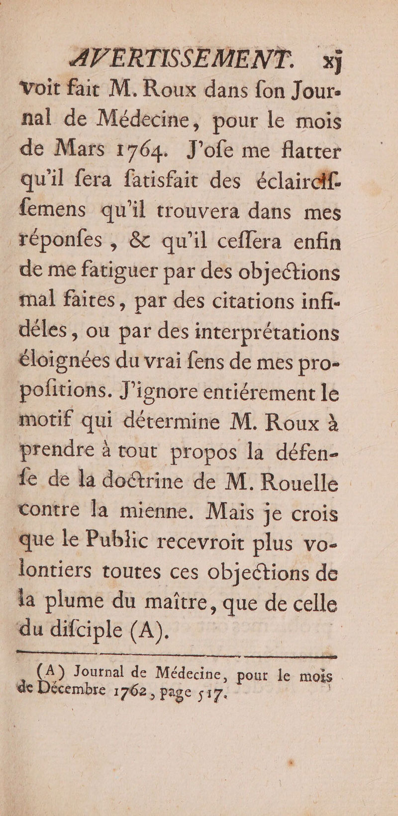 Voit fait M. Roux dans fon Jour- nal de Médecine, pour le mois de Mars 1764. J'ofe me flatter qu'il féra fatisfait des éclairdf femens qu'il trouvera dans mes réponfes , &amp; qu'il ceflera enfin de me fatiguer par des objections mal faites, par des citations infi- déles , ou par des interprétations Éloignées du vrai fens de mes pro- politions. J’ignore entiérement le motif qui détermine M. Roux à prendre à tout propos la défen- fe de la doëtrine de M. Rouelle Contre la mienne, Mais je crois que le Public recevroit plus vo- lontiers toutes ces objections de la plume du maître, que de celle pu difciple (A). | (A) Toul de Médecine, pour le MOIS Pire 1702, page 517.