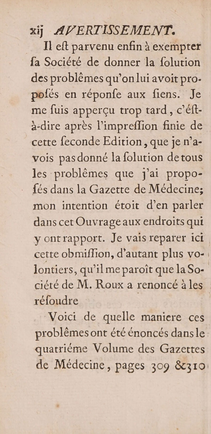 Il eft parvenu enfin à exempter fa Société de donner la folution des problèmes qu’on lui avoit pro- polés en réponfe aux fiens. Je me fuis apperçu trop tard, c’éft- à-dire après l’impreflion finie de cette feconde Edition, que je n’a- vois pas donné la folution detous les problèmes que j'ai propo- fés dans la Gazette de Médecine; mon intention étoit d’en parler dans cet Ouvrage aux endroits qui yontrapport. Je vais reparer ici cette obmiflion, d'autant plus vo- Jontiers, qu’il me paroît que la So- réfoudre Voici de quelle maniere ces problèmes ont été énoncés dansle quatriéme Volume des Gazettes