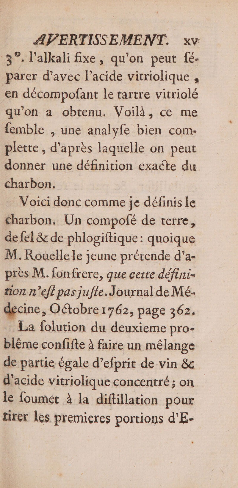 3°. lalkali fixe, qu’on peut fé- parer d’avec l'acide vitriolique , en décompofant le tartre vitriolé qu'on a obtenu. Voilà, ce me {emble , une analyfe bien com- plette , d’après laquelle on peut donner une définition exacte du charbon. Voici donc comme je définis le Charbon. Un compofé de terre, de fel &amp; de phlogiftique : quoique M. Rouelle le jeune prétende d’a- près M. fonfrere, que certe défini- son n’efi pas jufle. Journal de Mé- decine, Oétobre 1762, page 362. La folution du deuxieme pro- blème confifte à faire un mélange de partie égale d’efprit de vin &amp; d'acide vitriolique concentré; on le foumet à la diftillation pour tirer les premieres portions d’E-