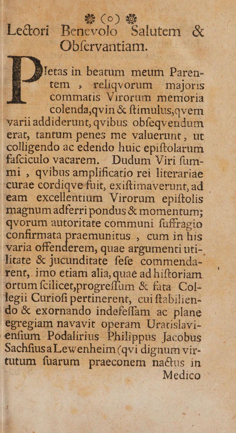 E. UU Iano E pt Le&amp;dori Bencevolo Salutem. &amp; Obfervantiam. — Betas in beatum meum Paren- tem , reliqvorum majoris commatis Virorum memoria colenda,qvin &amp; ftimulus,avern varii addiderunt, qvibus obíeqvendum erat, tantum penes me valuerunt, ut colligendo ac edendo huic epiftolarum fafciculo vacarem, | Dudum Viri fum- mi , qvibus amplificatio rei literariae curae cordiqve fuit, exiftirnaverunt,ad | eam excellentium Virorum epiftolis magnum adferri pondus &amp; momentum; qvorum autoritate communi füffragio confirmata praemunitus , cum in his varia offenderem, quae argumenti uti-. litate &amp; jucunditate fefe commenda- - rent,. imo etiam alia, quae ad hiftoriam ortum C DP TERAME o &amp; fata. Col- legii Curiofi pertinerent, cui ftabilien- do &amp; exornando indefeffam ac plane egregiam navavit operam Ucratislavi- enfium Podalirius Philippus Jacobus SachfiusaLewenheim (qvi dignum vir- tutum füárum praeconem nactus in : Medico ^