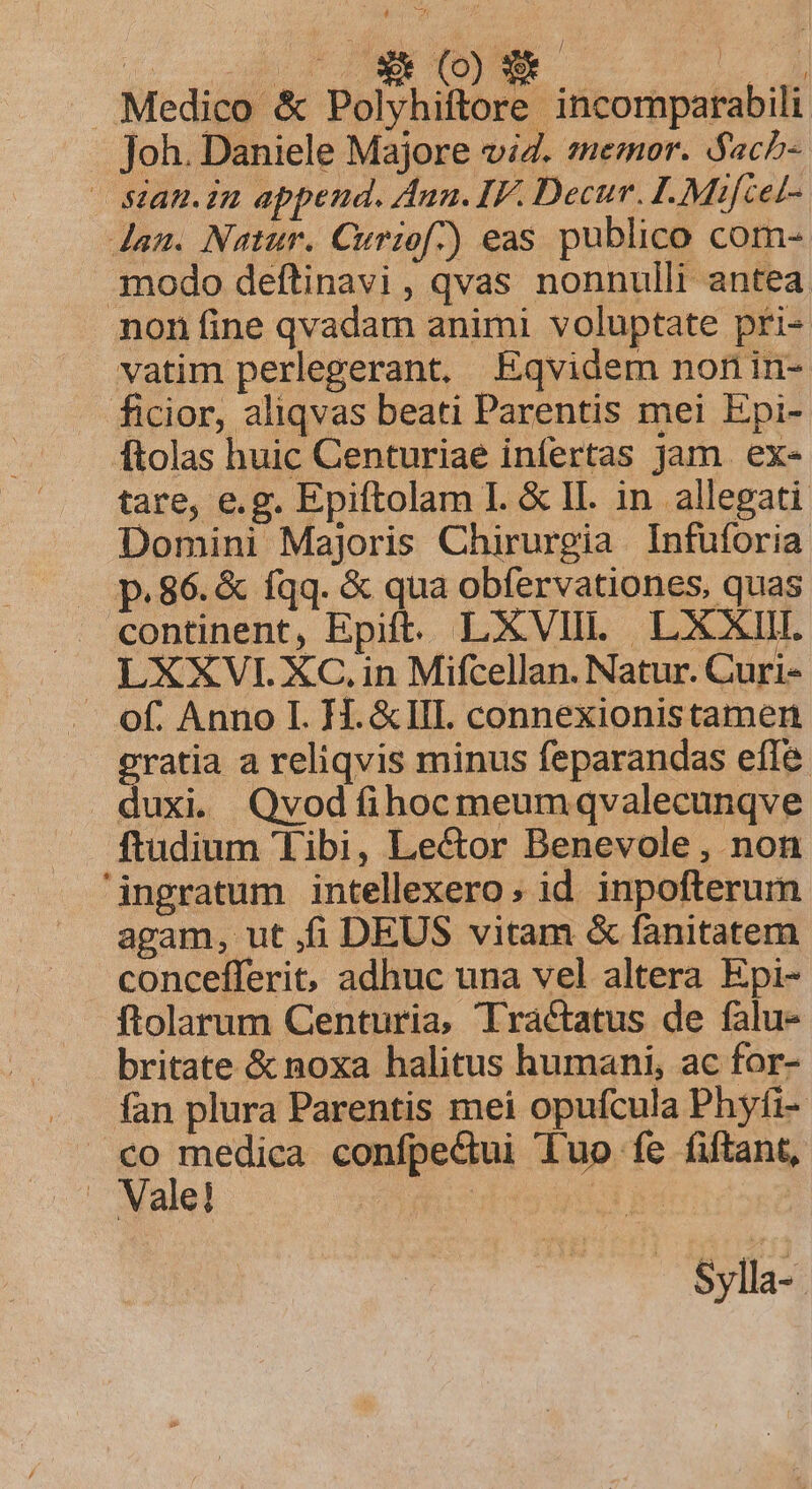 Medico &amp; Polyhiftore incomparabili Joh. Daniele Majore viZ. semor. ach- — stan.in append. Aun. IF. Decur. I. Mifcet- dau. Natur. Curiof)) eas publico com- modo deftinavi, qvas nonnulli antea non fine qvadam animi voluptate pri- vatim perlegerant. Eqvidem non in- ficior, aliqvas beati Parentis mei Epi- ftolas huic Centuriae infertas jam. ex- tare, e.g. Epiftolam I. &amp; II. in allegati Domini Majoris Chirurgia Infuforia p.86. &amp; fqq. &amp; qua obfervationes, quas continent, Epift. LXVIII. LXXIII. LXXVI. XC.in Mifcellan. Natur. Curi- . of. Anno I. I. &amp;IlI. connexionistamen gras areliqvis minus feparandas effe duxi. Qvodfíihocmeumqvalecunqve ftudium Tibi, Le&amp;or Benevole , non ingratum intellexero; id. inpofterum agam, ut fi DEUS vitam &amp; fanitatem concefferit, adhuc una vel altera Epi- ftolarum Centuria, Tractatus de falu- britate &amp; noxa halitus humani, ac for- fan plura Parentis mei opufcula Phyfi- co medica confpecui duo fe (ftant, . Vale! d ge Sylla- |