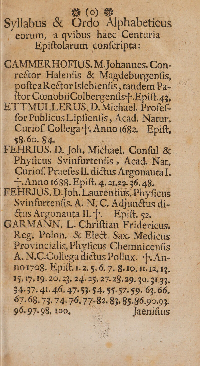 D ON Syllabus &amp; Ordo Alphabeticus . eorum, a qvibus haec Centuria Epiftolarum confcripta: | CAMMERHOFIUS. M. Johannes. Con- . rector Halenfis &amp; Magdeburgenfis, ftor CoenobiiColbergenfis:T- Epift. 45, ETTMULLERUS. D. Michael. Profef- for Publicus Lipfienfis, Acad. Natur. Curiof. Collega-T. Anno1682. Epift, 58. 60. 84. E AY. FEHRIUS. D. Joh, Michael, Conful &amp; Phyficus Svinfurtenfis , Acad. Nat, Curiof, PraefesTIL dictus Argonautal. T: Anno 1688. Epift. 4. 21,22. 36. 48. FEHRIUS, D. Joh. Laurentius, Phyficus Svinfurtenfis. A. N, C. Adjunctus di- Cus Argonauta IL-[. Epift. 52. Reg, Polon. &amp; Elect, Sax. Medicus Provincialis, Phyficus Chemnicenfis A. N,C.Collega dictus Pollux. -[. An- n01708. Epiít.r.2. 5. 6. 7. 8. 10. 11.12, 13. 15, 17, I9. 20, 23, 24 25. 27. 28. 29. 30. 31.3. 34-37. 41. 46. 47-53-54. 55-57. 59. 63. 66. 67. 68,73. 74. 76.77.83. 83 85.86.90.93. 96. 97. 98, 100, T Jaenifius