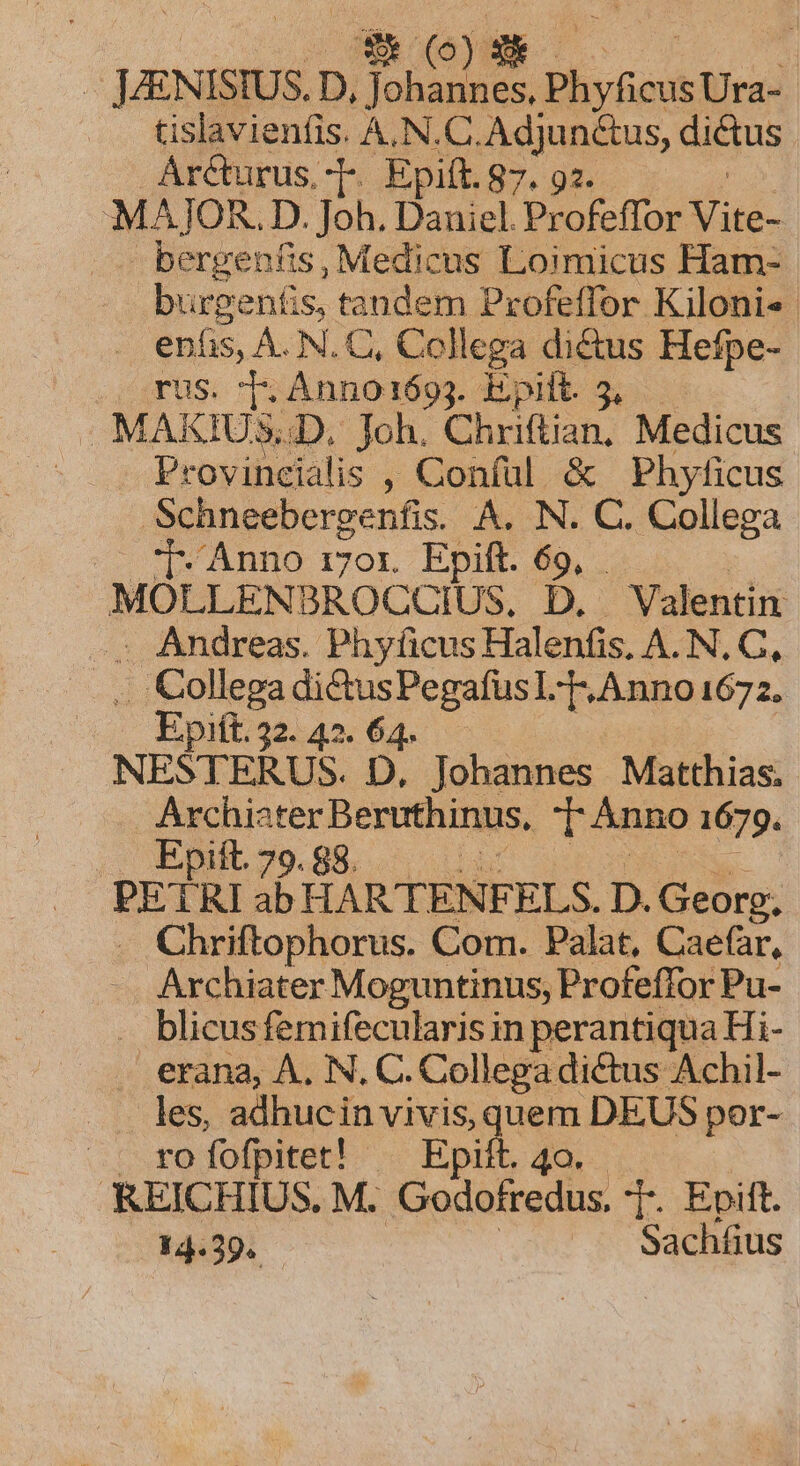 zh | | JENISIUS. D D, NA EN Phyficus Ura- tislavienfis. A,N.C.Adjunctus, aigu Ar&amp;turus. T. Epiít.87. 92. MAJOR. D. Joh. Daniel Profeffor a berge nfis, Medicus Loimicus Ham- burgentis, tandem Profeffor Kiloni« enfis, A. N.C, Collega di&amp;us Hefpe- rus. 5 Anno169j. aui. 5.5. MAKIUS. D. Joh. Chriftian; Medicus | Provincialis , Confül &amp; Phyficus Schneebergenfis. A. N. C. Collega j- Anno r7or. Epift. 69, MOLLENBROCCUIUS, D. . Valentin . Andreas. Phyficus Halenfis. A. N. C, .. Collega di&amp;tusPegafüsl-T.Anno 1672. Epift. 32. 42. 64. NESTERUS. D, Johannes Matthias. Archister Beruthinus, TÀnno 1679. .. Epift 79.88. rus a HARTENFELS. D. Georg, Chriftophorus. Com. Palat, Caefar, Archiater Moguntinus, Profeffor Pu- blicus femifecularis in perantiqua Hi- erana, A, N. C. Collega dictus Achil- les, adhucin vivis, quem DEUS por- cprofofpttet! . Epit 4 KEICHIUS. M. Godofredus T. Epift. 14.39. .. Sachíus