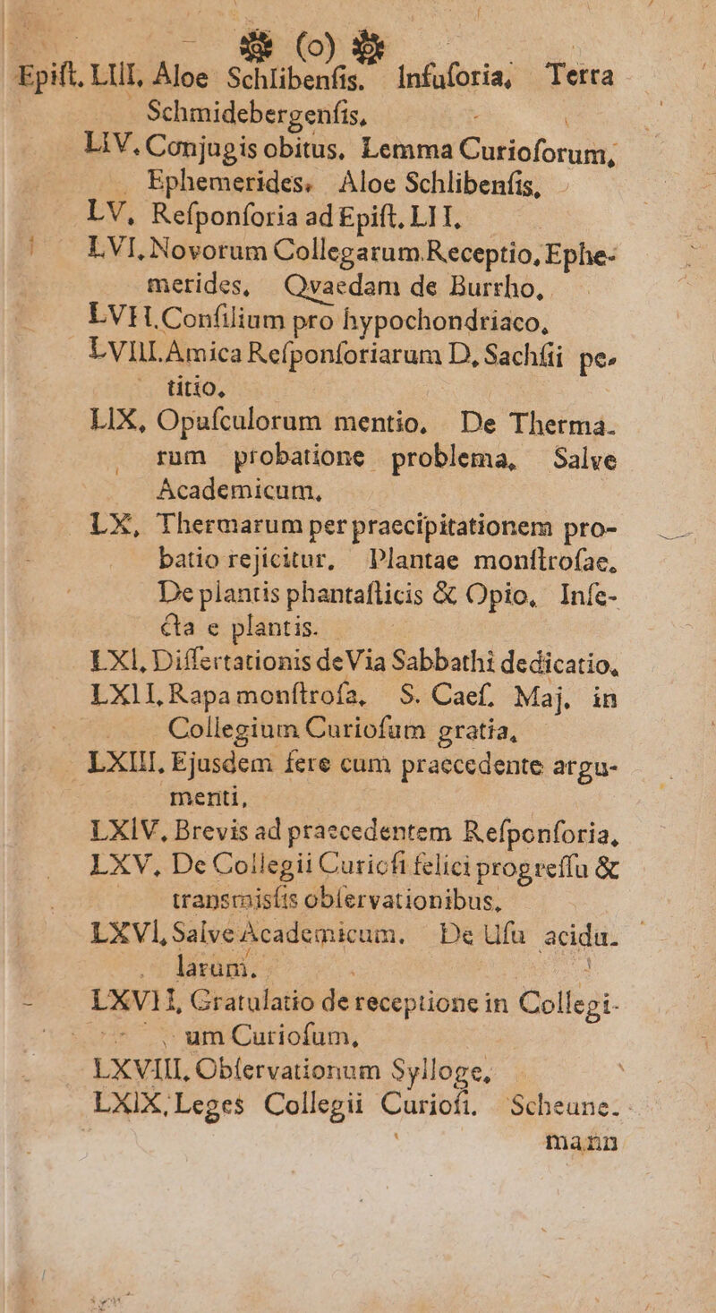 | de EV - $* (o | | Epift. LUI, Aloe RR Infuforia, Terra | Schmidebergenfis, LIV. Conjugis obitus, Lemma Cutioforum, ... Ephemerides. Aloe Schlibenfis, . LV, Refponforia ad Epift, LII, |! LVI, Novorum Collegarum Receptio, Ephe- merides, | Qvaedam de Burtho, LVHL.Confilium pro hypochondriaco, LVIILAmica Refponforiarum D, Sachfii pe: rot H0, LIX, Opufculorum mentio, De Therma. rum probatione problema, Salve Ácademicum, LX, Thermarum per praecipitationem pro- batio rejicitur, Plantae monílrofae, De plantis phantaflicis &amp; Opio, Infe- &amp;a e plantis. - LXI, Differtationis deVia Sabbathi dedicatio, LXllL Rapamonfítrofa, S. Caef. Maj. in ..... Collegium Curiofum gratia, LXIII. Ejusdem fere cum praecedente argu- meriti, LXIV, Brevis ad praecedentem Refponforia, LXV, De Collegii Curicfi felici progreffu &amp; ». ransmisíts oblervationibus, LXVl,SalveAcademicum. Defu acida. - — dlarüni.. : di ue - . LXVI, Gratulatio de receptione in Collegi- gine amCariofum, LXVIII, Obífervationum Sylloge, LXIX,Leges Collegii Curiofi —Scheune.. : mann