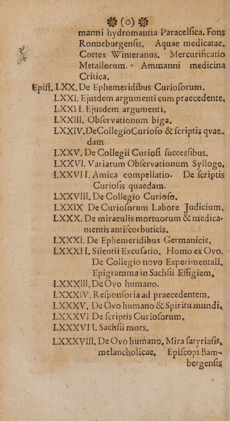 450) | ^ manni vri ind Paracelfica. Fons. Ronnebargenfis, Aquae medicatae, Cottex Winteranus, Mercurificatio Metallerum. * Ammanni medicina Critica, LXXI, Ejusdem argumenti cum praecedente, LXX hindi argumenti, LXXIII, Obfervationum biga, XXIV, DeCol legioCuriofo &amp; fcriptis qvae. e tdt: LXXV. De Collegii Curioft fuccesfibus, Curiofis quaedam. LXXVIIlI, De Collegío Curiofo, LXXIX De Curioforum Labore Tudicium,. LXXX. De miraculis mortuorum medica nientís antifcorbuticis, | LXXXI. De Ephemeridibus Germanicis, De Collegio novo Experimentali, Epigramma in Sachíii Effigiem, LXXXIll,DeOvo humano. . LXXXIV, Refponforia ad praecedentem, LXXXV, DeOvo humano &amp; Spiritumundi, LXXXVI. De fcriptis Curioforum, LXXXVIT. Sachfii mors, ix LXXXVIII, De Ovo lium ano, Mita farai, melancholicae, Epifcopi Bam« | bergenfis