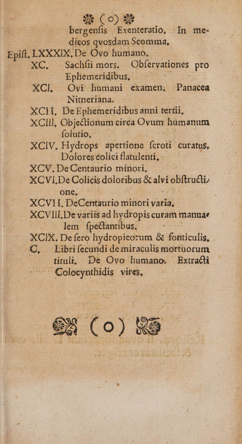 8 (oi bergenfis Exenteratio, In me- dicos qvosdam Scomma, XC, Sachíii mors. Obfervationes pro Ephemeridibus, XCl, Ovi humani examen, Panacea Nitneriana. XCM. De Ephemeridibus anni tertii, XClil, Objectionum circa Ovum hamanum folutio, XCIV, Hydrops apettione fcroti curatus, Dolores colici flatulenti, XCV.DeCentaurio minori, XCVIl.De Colicis doloribus &amp; i sBitraati one, XCV1L, DeCentaurio minori varia, XCVIII,De variis ad hydropis curam manuae lem fpedanübus, . - XCIX, Defero hydropicozum &amp; fonticulis, . €, Libri fecundi de miraculis mortuorum ^ tituli; De Ovo humano. Extract  Colocynthidis vires,