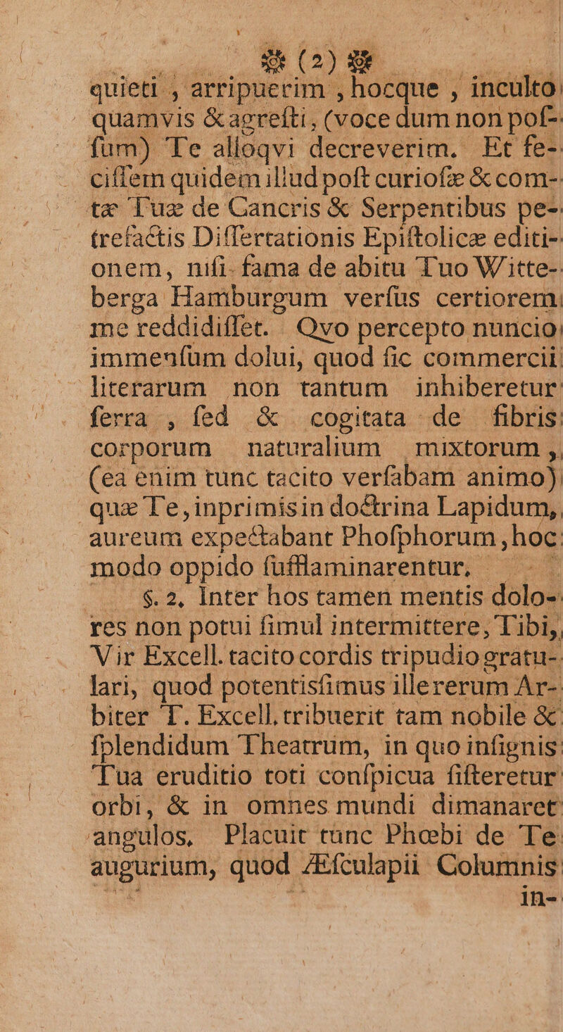quieti , arripuevim , isiide ; inculto: quamvis &amp;agrefti, (voce dum non pof- fum) Te alloqvi decreverim. Et fe- . ciflem quidem iliud poft curiofze &amp; com-- tx uz de Cancris &amp; Serpentibus pe-: trefactis Differtationis Epiftolice editi-: onem, nifi- fama de abitu Tuo Witte-: bere Hamburgum veríüs certiorem: e reddidiffet. ' Qvo percepto nuncio uec dolui, quod fic commercii: literarum non tantum inhiberetur: pia , fed &amp; cogitata de fibris: orporum naturalium mixtorum ,, (6. enim tunc tacito verfabam animo) qux Te, inprimísin do&amp;rina Lapidum,, aureum expectabant Phofphorum;hoc modo oppido füflaminarentur, ———— —. $2, Inter hos tamen mentis dolo-: res non potui fimul intermittere, Tibi,, Vir Excell. tacito cordis tripudio eratu- lari, quod potentisfimus illererum Ar-. biter T. Excell tribuerit tam nobile &amp; fplendidum Theatrüm, in quo infignis: 'Tua eruditio toti confpicua fifteretur: orbi, &amp; in omnes mundi dimanaret: angulos, Placuit tunc Phoebi de Te. augurium, quod ZEfculapii. Columnis: in-