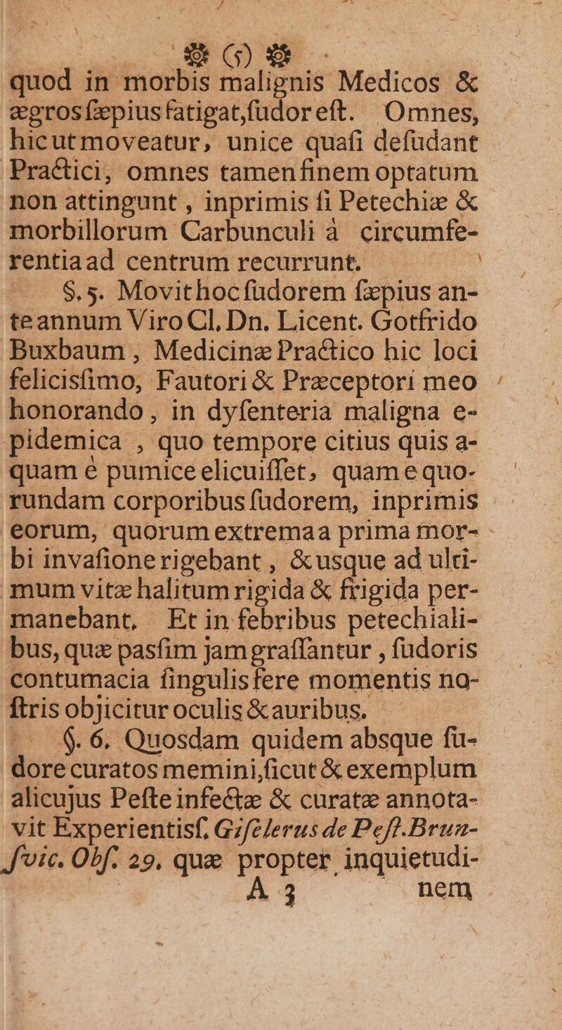 ^ ( L b LI quod in morbis malignis Medicos &amp; eegros fzepius fatigat,füdoreft. Omnes, hicutmoveatur, unice quafi defüdant Practici; omnes tamenfinem optatum non attingunt , inprimis fi Petechie &amp; morbillorum Carbunculi à. circumfe- rentiaad centrum recurrunt. | | $.5. Movithocfudorem fzxpius an- teannum ViroCl, Dn. Licent. Gotfrido Buxbaum, Medicine Practico hic loci felicistimo, Fautori &amp; Preceptorí meo honorando, in dyfenteria maligna e- pidemica , quo tempore citius quis a- quam é pumice elicuiffet, quam e quo- rundam corporibus füdorem, inprimis eorum, quorumextremaa prima mor- - bi invafionerigebant , &amp;usque ad ulti- mum vitz halitumrigida &amp; frigida per- manebant, Et in febribus petechiali- bus, quz pasfim Jam graffantur , fudoris contumacia fingulisfere momentis na- ftris objicitur oculis &amp;auribus. -— $. 6. Quosdam quidem absque fü- dorecuratos memini/ficut &amp; exemplum alicujus Pefte infectz &amp; curate annota- vit Experientisf, Gz/c/erus de Pef].Brua- J'vic. Obf. 29, que propter inquietudi- x A3 | nem. E