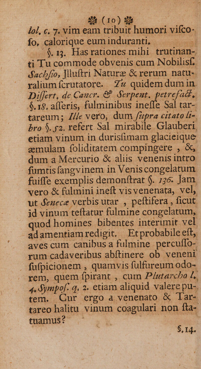 lol, c. 7. vim eam tribuit humori viífco- fo, calorique eum induranti, MEM — &1. Hasrationes mihi trutinan- ti Tu commode obvenis cum Nobilisf. dfach/ro, Jlluftri Nature & rerum natu-. valium fcrutatore. Zz quidemdumin. Differt, de Cancr. & Serpent, petrefact, 5.18, afferis, fulminibus ineffe Sal tar- tareum; Z/e vero, dum upra citato lt-. bro $. 52. refert Sal mirabile Glauberi, etiam vinum in durisfimam glacieique aemulam foliditatem compingere , &, dum a Mercurio & aliis venenis intro fumtis fangvinem in Veniscongelatum fuiffe exemplis demonftrat $. 1326. Jam. vero & fulmini ineft visvenenata, vel, ut dezece verbis utar , peltifera , ficut id vinum teftatur fülmine congelatum, quod homines bibentes interimit vel adamentiamredigit. Etprobabile eft, aves cum canibus a fulmine percuffo-. rum cadaveribus abftinere ob veneni . fufpicionem , quamvis fülfureum odo- rem, quem fpirant , cum P/utarcha f. 4. dympof- q. 2. etiam aliquid valere pu-. tem. Cur ergo a venenato & 'Tar- tareo halitu vinum coagulari non fta- tuamus? MEN roots : $,14.