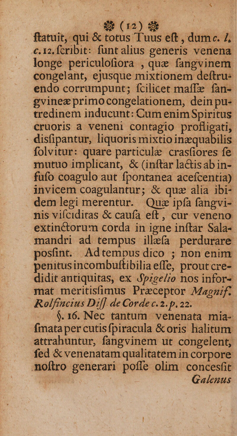 ftatuit, qui &amp; totus Tuus eft , dume. 7, c. 12, fcribit: funt alius generis venena longe periculofiora , que fangvinem congelant, ejusque mixtionem deftru: endo corrumpunt; fcilicet maffe fan- gvinez primocongelationem, dein pu- tredinem inducunt: Cum enimSpiritus cruoris a veneni contagio profligati, . disfipantur, liquoris mixtio inzquabilis folvitur: quare particule cras(iores fe mutuo implicant, &amp; (inftar lactisabin- fufo coagulo aut fpontanea acefcentia) invicem coagulantur; &amp; quz alia ibi- dem legi merentur. Que ipíà fangvi-- nis vifciditas &amp; caufa eft, cur veneno extinctorum corda in igne inftar Sala- mandri ad tempus illefa perdurare posünt. Adtempus dico ; non enim penitus incombuftibilia effe, prout cre- didit antiquitas, ex $pzee/;o nos infor- mat meritisfimus Praeceptor Magz;f. ARolfiacius Dif] deCordec.2.p.22. —— .. $&amp;.16. Nec tantum venenata mia- fmata per cutisfpiracula &amp;oris halitum attrahuntur, fangvinem ut congelent, fed &amp; venenatam qualitatem in corpore noftro generari poffe olim concesfit eee | Galenus