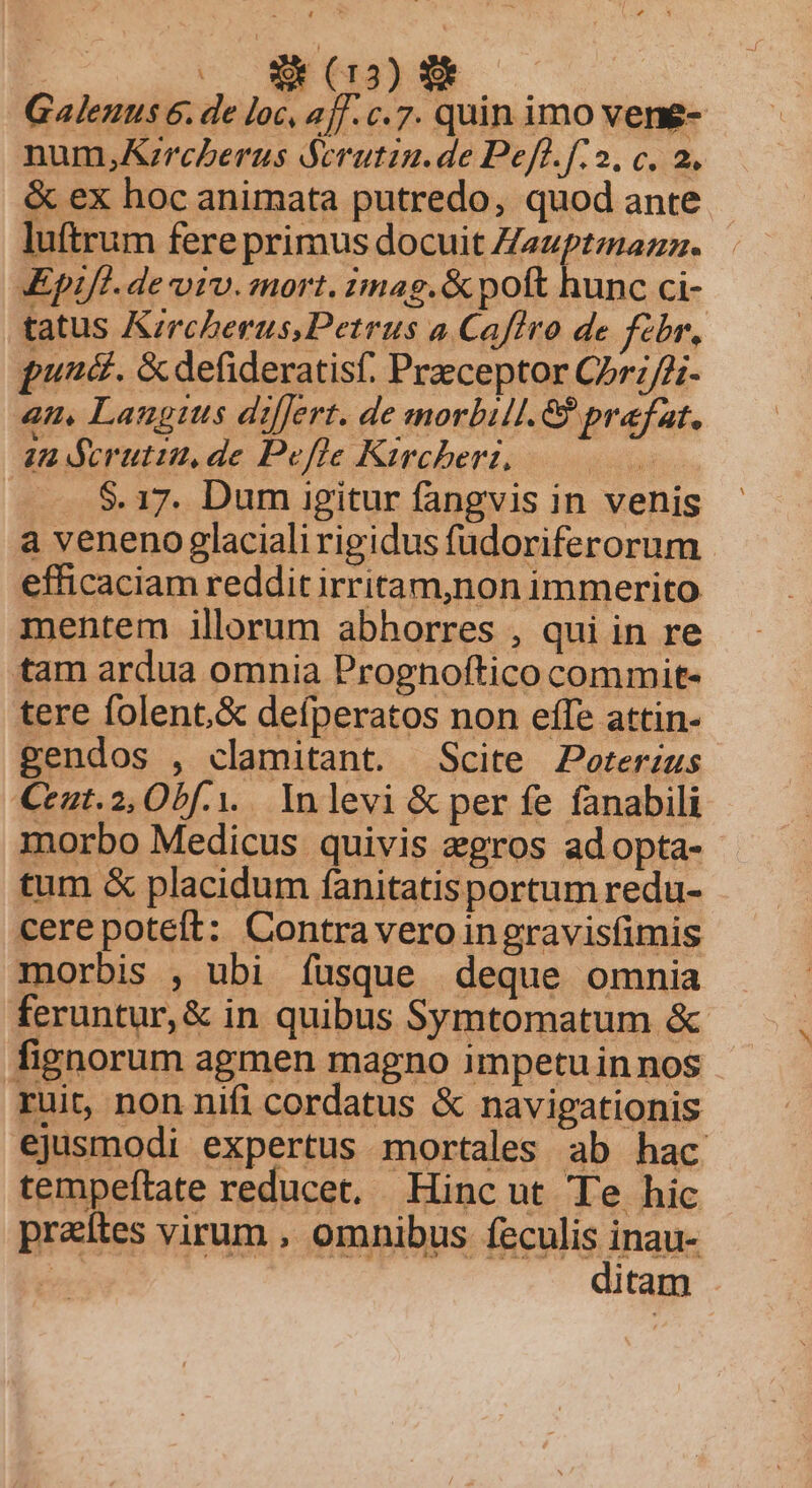 | BR 1001 NEN Galenus 6. de loc, 2j]. c.7. quin imo vene- num,KA;rcberus ócrutin.de Peft.f.2, c. 2, &amp; ex hoc animata putredo, quod ante luftrum fere primus docuit Zezptzazz. KEpifl. de viv. mort. imag.&amp; poft hunc ci- tatus Kircberus,Petrus 4 Cafíiro de febr, puná. &amp;defideratisf. Praeceptor Cr;/2;. an, Langius diflert. de smorbil. Giprafat. 2a derutiu,de Pefle Kircheri, d ay — $17. Dum igitur fangvis in venis a veneno glaciali rigidus fudoriferorum efficaciam reddit irritam,non immerito mentem illorum abhorres , qui in re tam ardua omnia Prognoftico commit- tere folent.&amp; defperatos non effe attin- gendos , clamitant. Scite Peorerius Ceat.2, Obf... In levi &amp; per fe fanabili morbo Medicus quivis aegros ad opta- tum &amp; placidum fanitatisportum redu- cere poteit: Contra vero ingravisfimis morbis , ubi fusque deque omnia feruntur,&amp; in quibus Symtomatum &amp; fignorum agmen magno impetuinnos ruit, non nifi cordatus &amp; navigationis ejusmodi expertus mortales ab hac tempeftate reducet, Hincut Te hic praítes virum , omnibus feculis inau- » ditam