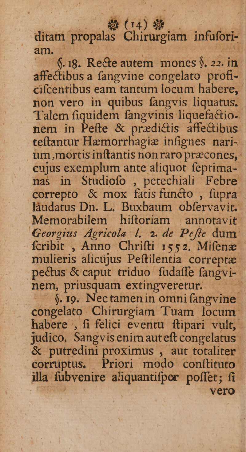 D da) T ditam. propalas Chirurgiam infüfori am. | T 18. Re&amp;e autem mones $. 22. in affe&amp;ibusa fangvine congelato profi- cifcentibus eam tantum locum habere, . non vero in quibus fangvis liquatus.. . Talem fiquidem fangvinis liquefactio-. nem in Peíte &amp; praedictis affectibus teftantur Hemorrhagie infignes nari- im,mortis infantis non raro przcones, : cujus exemplum ante aliquot feptima- nas in Studiofo , petechiali Febre correpto &amp; mox fatis functo füpra | láudatus Dn. L. Buxbaum obfervavit. Memorabilem hiftoriam | annotavit. Georgius Agricola. |, 2. de Pe ffe dum | fcribit , Anno Chrifti 1552, Mifena mulieris alicüjus Peftilentia correpta pedus &amp; caput triduo: fudaffe fangvi- - nem, priusquam extingveretur.. RT $19. Nectamenin omni fanevine- congelato Chirurgiam Tuam locum. habere , fi felici eventu ítipari vult, jus Sangvis enim auteft congelatus &amp; putredini proximus , aut totaliter - corruptus, Priori modo conftituto | illa Tübvenire aliquantifper poffet; fi vero