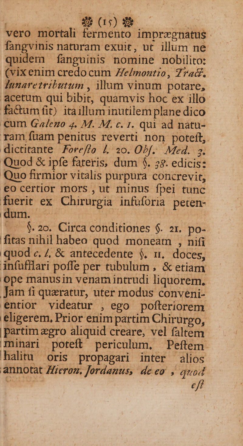 vero mortali fermento imprzgnatus fangvinis naturam exuit, ut illum ne quidem fanguinis nomine nobDilito: (vix enim credo cum Ze/moztio, 7rad. Junaretributum , lum vinum potare, . acetum qui bibit, quamvis hoc ex illo factumít) itaillum inutilem plane dico cum Gza/ezo 4. M. M. c. 1. qui ad natu-- ram füam penitus reverti non poteft, dictitante 7ore/7o L 20. Obf. Med. s. Quod &amp; ipfe fateris, dum $. 7$. edicis: Quo firmior vitalis purpura concrevit, €o certior mors , ut minus fpei tunc fuerit ex Chirurgia infüforia peten- | n ES T4 | | ^ - $20. Circa conditiones $. 2r. po- fitas nihil habeo quod moneam , nifi quod c, 7, &amp; antecedente $. ri, doces, infufflari poffe per tubulum , &amp; etiam ope manusin venamintrudi liquorem. Jam fi queratur, uter modus conveni- entior videatur , ego pofteriorem eligerem, Prior enim partim Chirurgo, | partim gro aliquid creare, vel faltem minari poteft periculum. Peftem. halitu oris propagari inter alios annotat Zf/eroz. Jordauus, deeo ; quod eff