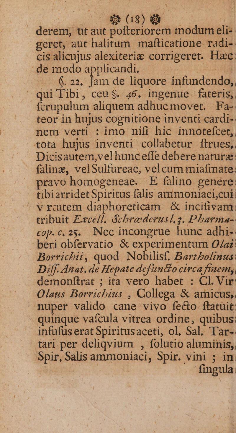 opt dou89) wn | derem, ut aut pofteriorem modum eli- geret, aut halitum mafticatione radi-. . cis alicujus alexiteria&amp; corrigeret. Hec: : de modo applicandi. nil - &amp; 22. Jam de liquore infundendo,, qui libi, ceu $. 46. ingenue fateris, fcrupulum aliquem adhuc movet. | Fa- teor in hujus cognitione inventi cardi-: nem verti : imo nifi hic innotefcet,. tota hujus inventi collabetur ftrues,, Dicisautem,vel hunc effe debere nature: faline, velSulfureae, vel cum miafmate: pravo homogeneae. E falino genere: tibiarridet Spiritus falis ammoniaci,cui: vrutem diaphoreticam &amp; incifivam. tribuit £xce//. Scbraederusl 2. Pbarma- €op.c,25. Nec incongrue hunc adhi- beri obfervatio &amp; experimentum O/az: Borricbii, quod. Nobilis. Barzbolizus: Diff. Anat. de Hepate definédo circa fraem,, demonftrat ; ita vero habet : Cl. Vir Olaus Borrichius , Collega &amp; amicus, nuper valido cane vivo fecto ftatuit quinque vaícula vitrea ordine, quibus infufus erat Spiritusaceti, ol, Sal, T'ar-. tari per deliqvium , folutio aluminis, Spir, Salis ammoniaci, Spir. vini ; in.  fingula.