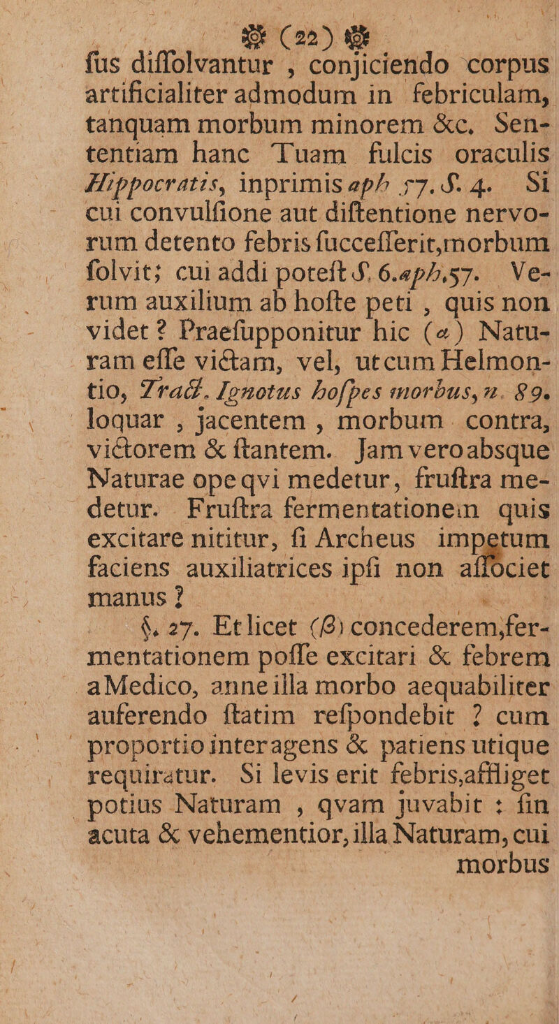 fus diffolvantur , conjiciendo corpus artificialiter admodum in febriculam, tanquam morbum minorem &amp;c, Sen- tentiam hanc Tuam fulcis oraculis Hippocratis, ÀnprimisepP 77.5.4. Si cui convulfione aut diftentione nervo- rum detento febris fuccefleritynorbum. folvit; cui addi poteft.£ 6.4p5,57. Ve- rum auxilium ab hofte peti , quis non videt ? Praefüpponitur hic (4) Natu- ram effe victam, vel, utcum Helmon- tio, Zra&amp;. Jenotus bo[pes morbus, n. 89. loquar , jacentem , morbum . contra, victorem &amp; ftantem. Jam veroabsque Naturae opeqvi medetur, fruftra me- detur. Fruftra fermentationein. quis excitare nititur, fi Archeus impetum faciens auxiliatrices ipfi non affociet manus ? | LONE A — &amp; 27. Etlicet (8) concederem;fer- mentationem pofle excitari &amp; febrem aMedico, anneilla morbo aequabiliter auferendo ftatim refpondebit ? cum proportio interagens &amp; patiens utique requiratur. Si levis erit febrisafiliget potius Naturam , qvam juvabit : fin acuta &amp; vehementior, illa Naturam, cui | | morbus