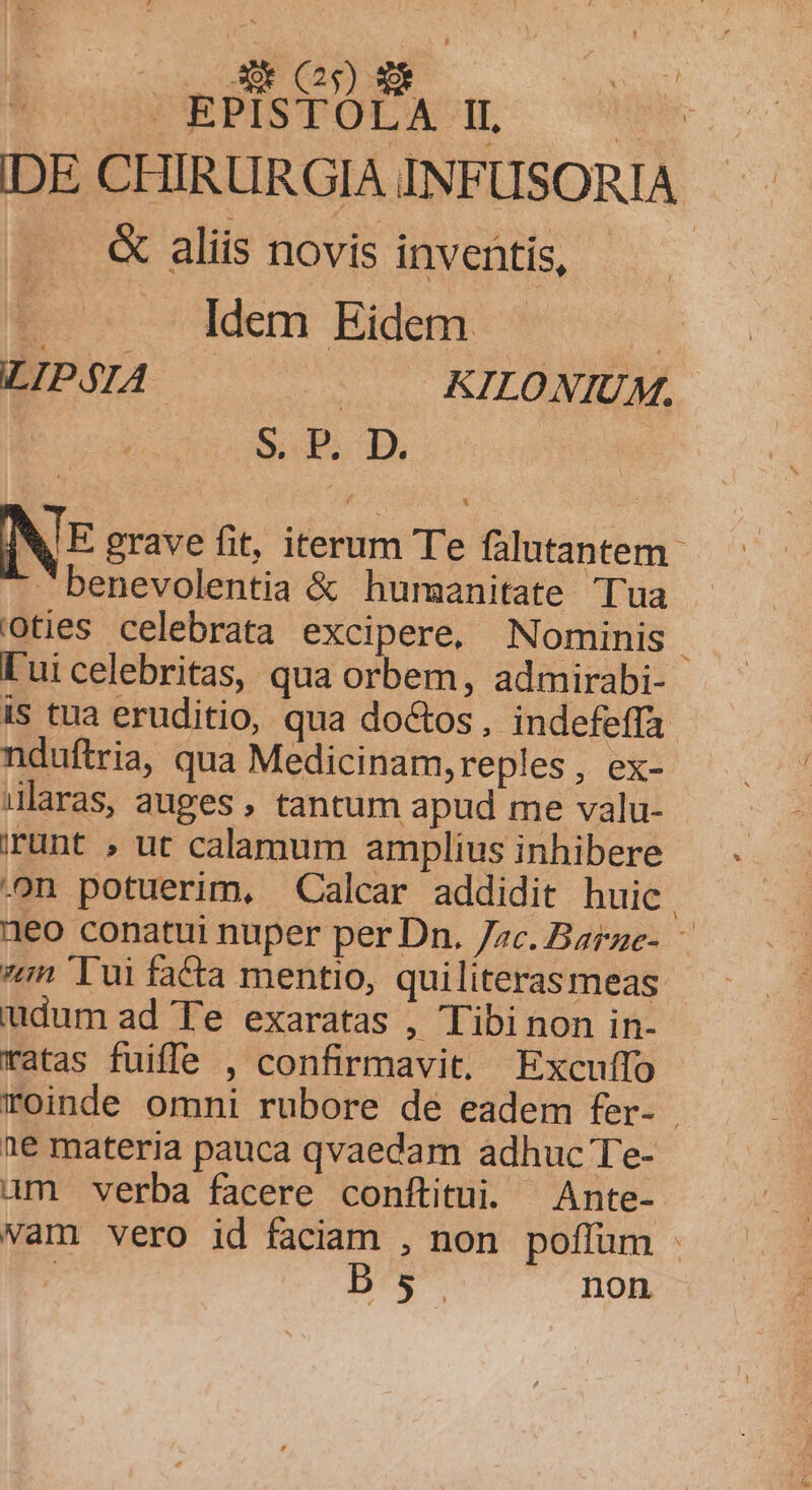 UE CN) d DEPITODACQ- CH IDE CHIRURGIA INFUSORIA &amp; aliis novis inventis, | PC oddeni Eidem - ! LIP$IA | KILO NIUM. S. P. D. NE grave fit, iterum Te falutantem- benevolentia &amp; humanitate Tua oties celebrata excipere, Nominis | [ui celebritas, qua orbem, admirabi- iS tua eruditio, qua doctos, indefeffa- nduftria, qua Medicinam,reples, ex- ularas, auges, tantum apud me valu- runt , ut calamum amplius inhibere -on potuerim, Calcar addidit huic 1eo conatui nuper per Dn. zc. Barze- — zn Tui facta mentio, quiliteras meas iudum ad Te exaratas , Tibi non in- ratas fuiffe , confirmavit. Excuífo roinde omni rubore de eadem fer- | ne materia pauca qvaedam adhuc Te- am verba facere conftitui. Ante- vam vero id faciam , non poffüm - ! Ds5. non