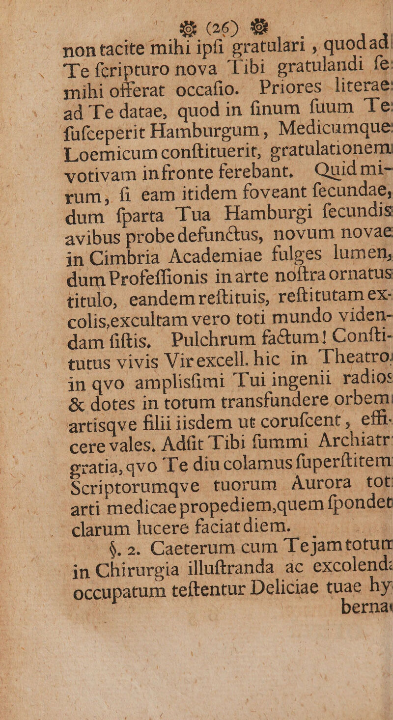 NM wD non tacite mihi ipfi gratulari , quod ad. Te fcripturo nova ibi gratulandi fe: mihi offerat occafio. Priores literae: ad Te datae, quod in finum fuum le: füfceperit Hamburgum, Medicumque Loemicum conftituerit, gratulationerm votivam infronte ferebant, Quid mi- yum, fi eam itidem foveant fecundae, dum fparta Tua Hamburgi fecundis avibus probe defunctus, novum novae in Cimbría Academiae fulges lumen, dum Profeffionis inarte noftra ornatus titulo, eandem reftituis, reftitutam ex- colis,excultam vero toti mundo viden- dam fiftis; Pulchrum fa&amp;um! Confti- tutus vivis Virexcell. hic in Theatro. in qvo amplisfimi Tui ingenii radios &amp; dotes in totum transfundere orbemi artisqve filii iisdem ut corufcent , effi. cere vales. Adüt Tibi fummi Archiatr gratia, qvo Te diu colamus fuperítitem Scriptorumqve tuorum Aurora tot arti medicae propediem,quem fpondet clarum lucere faciatdiem. | qs -. &amp;. 2. Caeterum cum Tejamtotuim 4n Chirurgia illuftranda ac excolend: occupatum teftentur Deliciae tuae hy Nm berna: