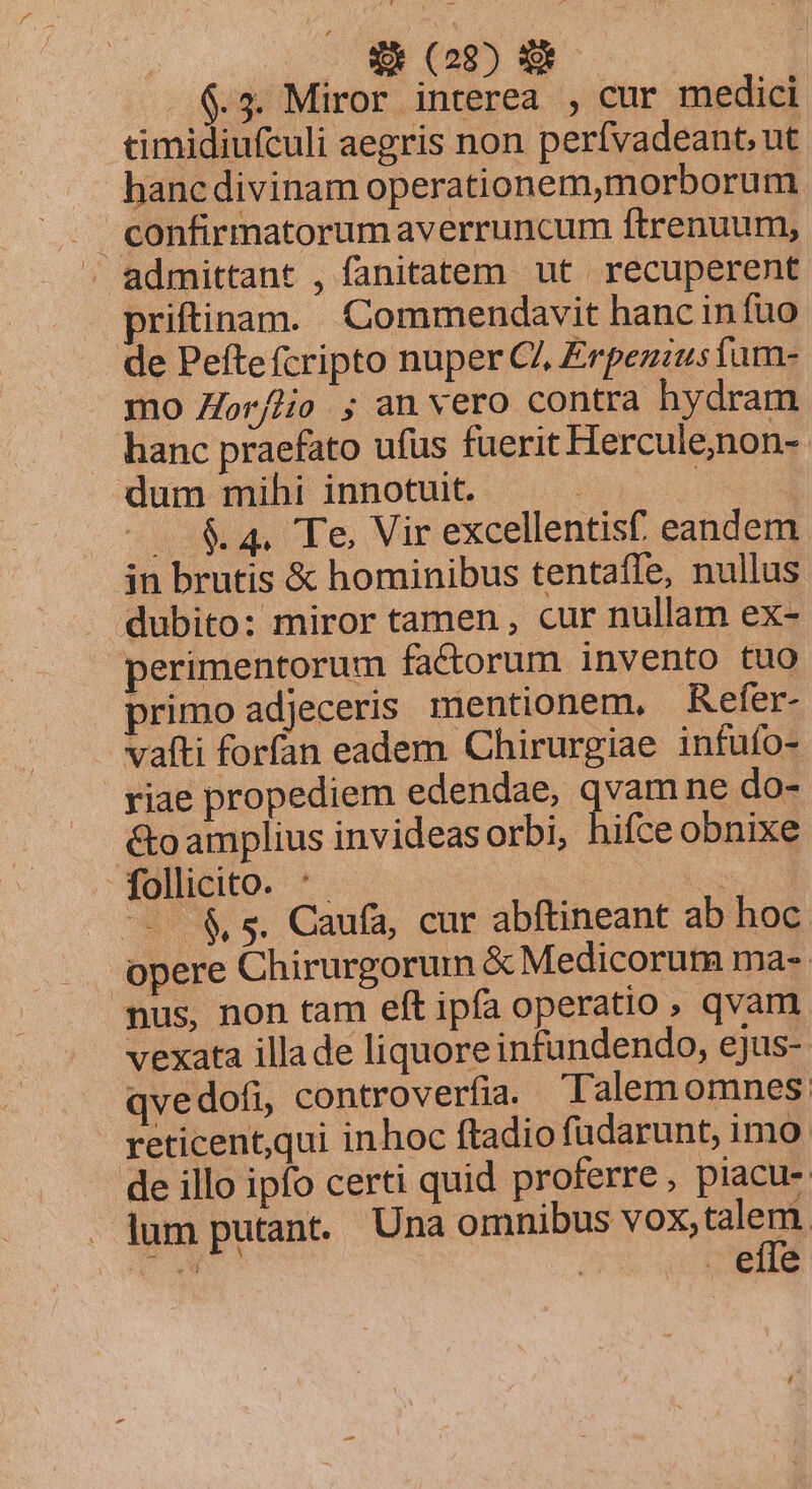 6.3. Miror interea , cur medici timidiufculi aegris non perfvadeant, ut hancdivinam operationem,morborum confirmatorumaverruncum ftrenuum, » admittant , fanitatem ut recuperent priftinam. Commendavit hancinfuo de Pefte fcripto nuper CZ Erpezzusiam- mo Zor/lio ; an vero contra hydram hanc praefato ufus fuerit Hercule,non-- dum mihi innotuit. — . | | —. &amp;4. Te, Vir excellentisf. eandem in brutis &amp; hominibus tentafle, nullus dubito: miror tamen , cur nullam ex- perimentorum factorum invento tuo primo adjeceris mentionem, Refer- vafti forfan eadem Chirurgiae infufo- riae propediem edendae, qvam ne do- &amp;oamplius invideasorbi, hifce obnixe follicito. '- TM — &amp;s. Caufa, cur abftineant ab hoc. opere Chirurgorum &amp; Medicorum ma- nus, non tam eft ipfa operatio , qvam. vexata illade liquore infundendo, ejus-. qvedofi, controverfia. Talem omnes: reticent,qui inhoc ftadio füdarunt, imo: de illo ipfo certi quid proferre, piacu- lum putant. Una omnibus vox, i I. | . efle