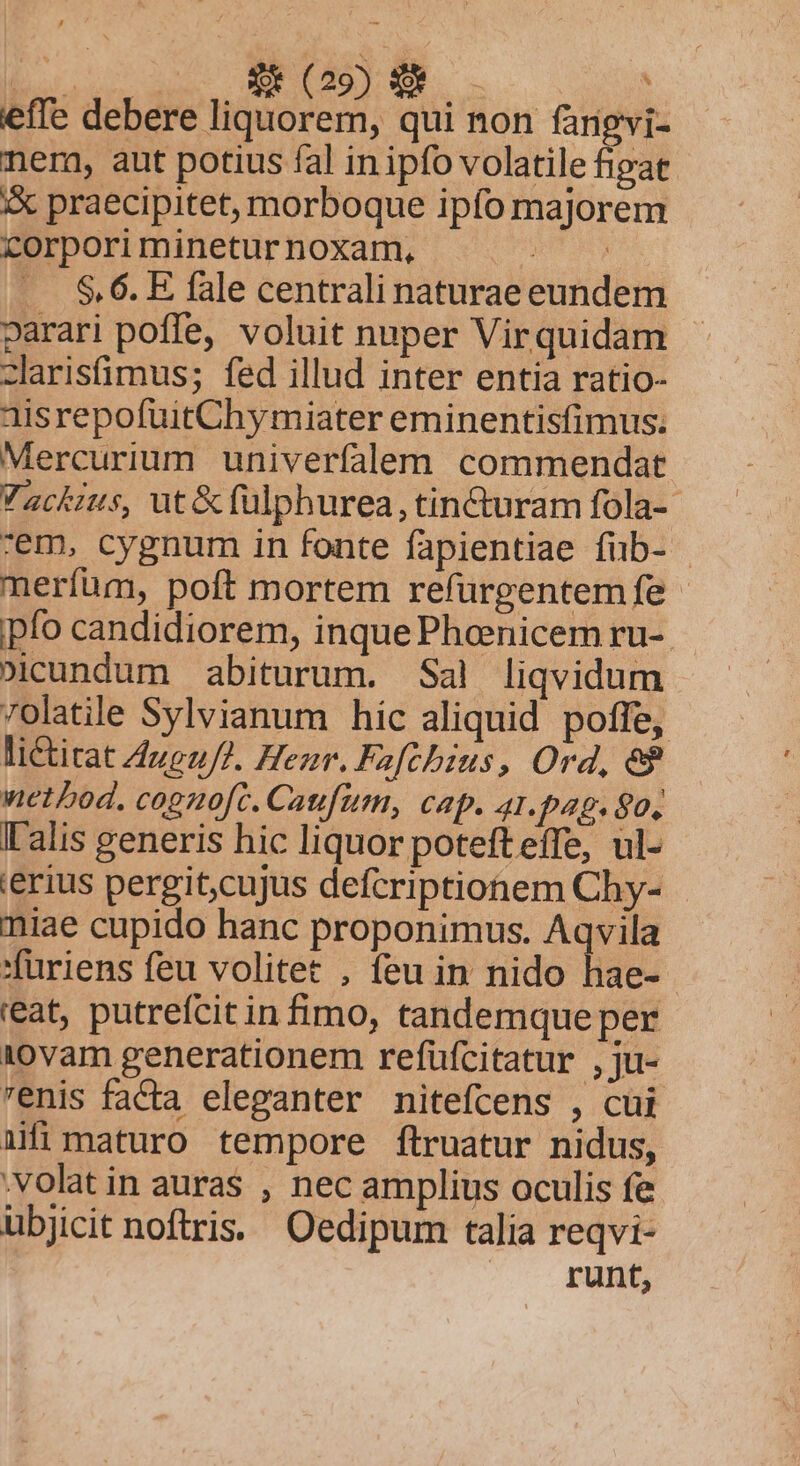 huoc qus S DESEE, D. effe debere liquorem, qui non fangvi- nem, aut potius fal inipfo volatile fipat iX praecipitet, morboque ipfo majorem corpori minetur noxam, Las n .. $6. E fale centrali naturae eundem parari poffe, voluit nuper Virquidam - zlarisfimus; fed illud inter entia ratio- aisrepofuitChymiater eminentisfimus; Mercurium univerfalem commendat Vackius, ut&amp; fülphurea, tincuram fola-- em, cygnum in fonte fapientiae fub- | meríüm, poft mortem refurgentem fe ipfo candidiorem, inque Pheenicem ru-. »icundum abiturum. Sal liqvidum 7olatile Sylvianum hic aliquid poffe, li&amp;itat 4uguJ2. Henr. Fafcbius, Ord, e$ wetbod. cogno[c. Caufum, cap. 41.pap. 90, I'alis generis hic liquor potefteffe, ul- 'erius pergit;cujus defcriptionem Chy- miae cupido hanc proponimus. Aqvila 'furiens feu volitet , feu in nido hae- reat, putrefcit in fimo, tandemque per 10vam generationem refüfcitatur , ju- renis facta eleganter nitefcens , cui ifi maturo tempore ftruatur nidus, .volatin auras , nec amplius oculis fe ubjicit noftris. Oedipum talia reqvi- runt,