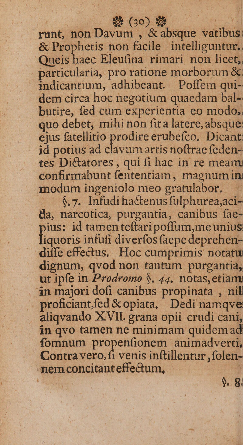 FUE (02 WM runt, non Davum , &amp;absque vatibus: &amp; Prophetis non facile intelliguntur. Queis haec Eleufina rimari non licet; particularia, pro ratione morborum &amp;; indicantium, adhibeant. Poffem qui- dem circa hoc negotium quaedam bal-: butire, fed cum experientia eo modo, uo debet, mihi non fita latere, absque ejus fatellitio prodire erubefco. Dicant id potius ad clavumartis noftrae feden- tes Di&amp;atores , qui fi hac in re mean confirmabunt fententiam, magnumin —:N00duirn ingeniolo meo gratulabor,.- (— $&amp;7. Infudi hactenus fulphurea;aci- da, narcotica, purgantia, canibus fae- pius: id tamenteftari poffüum,me unius. liquoris infufi diverfos faepe deprehen- diffe effectus, Hoc cumprimis notatu dignum, qvod non tantum purgantia, ut ipfe in Prodromo $. 44. notas,etiam 4n majori dofi canibus propinata , nil .. proficiantfed &amp;opiata, Dedi namqve aliqvando XVII. grana opii crudi cani, in qvo tamen ne minimam quidem ad fomnum propenfionem animadverti, Contra vero. ft venis in(tillentur ,folen- nemconcitant effectum,  * $. 8.