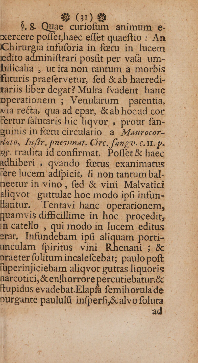 .. $8 Quae curiofüum animum e- xercere poflet,haec effet quaeftio : An Chirurgia infuforia in fetu in. lucem edito adminiftrari posfit per vafa um- bilicalia ,, ut ita non tantum a morbis futuris praefervetur, fed &amp;ab haeredi- tariis liber degat? Multa fvadent hanc Dperationem ; Venularum patentia, via recta, qua ad epar, &amp;abhocad cor fertur falutaris hic liqvor , prout fan- suinis in feet circulatio a. Mazrocor- dato, [nfir. puewmat. Circ. fango. c. vt. p. 2f. tradita id confirmat. Poflet &amp; haec adhiberi ; qvando fetus exanimatus rere lucem adfpicit, fi non tantum bal- neetur in vino, fed &amp; vini Malvatici aliqvot guttulae hoc modo ipfi infun- dantur, LIentavi hanc operationem, quamvis difficillime in hoc. procedit, in catello , qui modo in lucem editus rat, Infundebam ipfi aliquam porti- unculam fpiritus. vini Rhenani ; &amp;. »raeter folitum incalefcebat; paulo poft 'üperinjiciebam aliqvot guttas liquoris narcotici, &amp; enlhorrore percutiebatur,&amp; 'tupidus evadebat.Elapfa femihorulade »urgante paululü infperfi&amp;alvo tonta | a