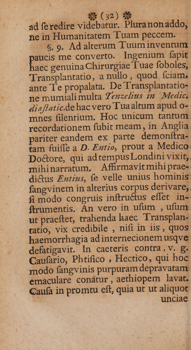 ad feredire videbatur. Pluranonaddo, nein Humanitatem Tuam peccem. -..&amp; 9. Adalterum Tuuminventum paucis me converto.- Ingenium fapit haec genuina Chirurgiae Tuae foboles, 'Transplantatio, a nullo , quod. fciam; ante Te propalata. De 'Transplantatio- ne mumiali multa Zezze£us zz. Medie, diaflatic.de hac vero Tuaaltum apud o-. mnes filentium. Hoc unicum tantum. recordationem fübit meam, in Anglia. pariter eandem ex parte demonftra- tam fuiffe a D. Eztio, prout a Medico. Doctore, qui adtempus Londini vixit, mihinarratum, Affirmavit mihi prae-. di&amp;dus Eztius, fe velle unius hominis: fangvinem in alterius corpus derivare, fi modo congruis inftruétus effet in-: ftrumentis, An vero in ufüm , ufum. ut praeftet, trahenda haec Transplan- tatio, vix credibile , nifi in iis , quos: haemorrhagia ad internecionem usqve defatigavit. In caeteris contra, v. g. Caufario, Phtifico , Hectico, qui hoc modo fangvinis purpuram depravatam. emaculare conátur , aethiopem lavat. Caufa in promtu eft, quia ut ut aliquot ! unciae