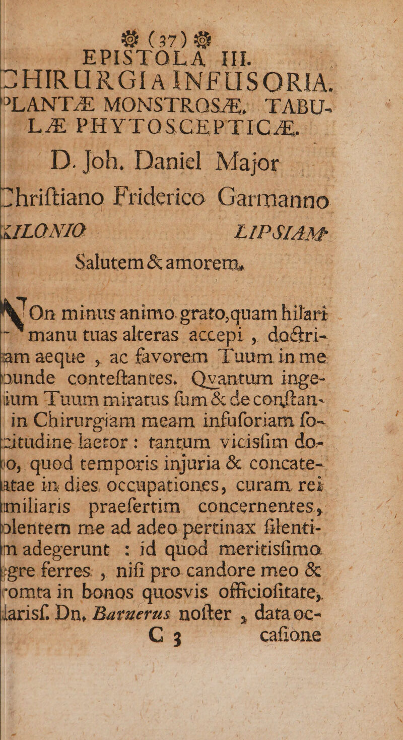 S (27) | E EPISTOLA HL — ^. CHIRURGIA INFUSORIA. PLANTE MONSTROS/E, TABU- LJ PHYTOSCEPTICJE D. Joh. Daniel Major . Juiftiano Friderico Gar manno | ILONIO ! LIPSIAM: | Salutem &amp; amorem, | On : minus animo. grato, quam hilari -  manu tuas alteras accepi , dactri- im aeque , ac favorem Tuum inme unde conteftantes. Qvantum inge- ium Tuum miratus fum &amp; de conftan- in Chirurgiam meam infuforiam fo-- zitudine laetor: tantum vicisfim do- 0, qued temporis injuria &amp; concate-- tae in dies occupationes, curam rei niliaris praefertim. concernentes, jeentem re ad adeo pertinax filenti- nadegerunt : id quod meritisfimo 'gre ferres , nifi pro candore meo &amp; - romta in bonos quosvis officiofitate;. laris. Dn, Barzerus nofter , data oc-