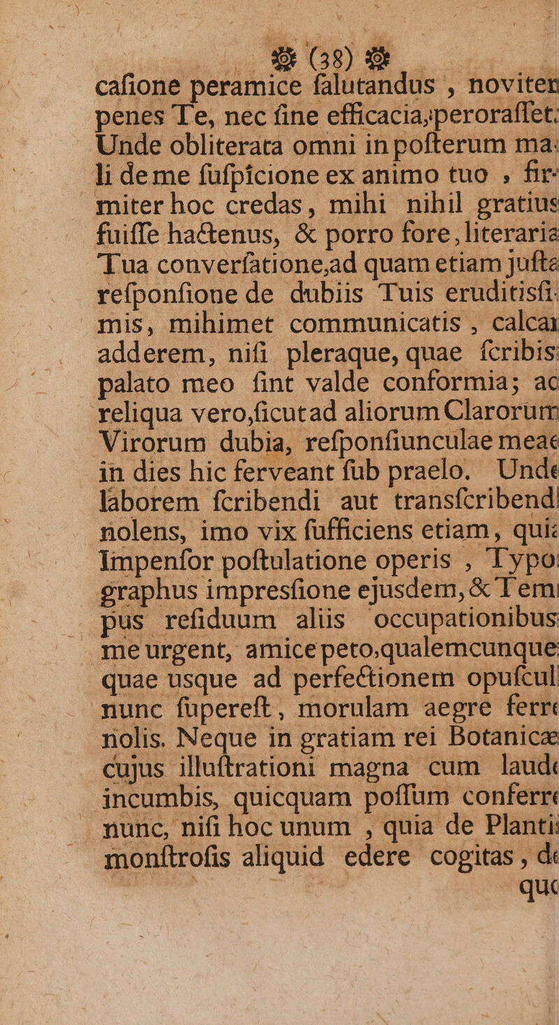 NS, ieos AEN cafione peramice falutandus , noviter penes Te, nec fine efficacia;peroraffet. Unde obliterata omni in pofterum ma: li deme fufpicione ex animo tuo , fir- miter hoc credas, mihi nihil gratius fuiffe hactenus, &amp; porro fore, literaria Tua converíatione,ad quam etiam Jufte refponfione de dubiis Tuis eruditisfi: mis, mihimet communicatis , calcai adderem, nifi pleraque, quae fcribis: palato meo fint valde conformia; ac reliqua vero,ficutad aliorum Clarorum Virorum dubia, refponfiunculae meae in dies hic ferveant fub praelo. Unde laborem fcribendi aut transfcribend! nolens, imo vix fufficiens etiam, qui: Impenfor poftulatione operis , Typo graphus impresfione ejusdem, &amp; Tem pus refiduum aliis occupationibus meurgent, amicepeto.qualemcunque quae usque ad perfectionem opufcul mnunc füpereft, morulam aegre ferr nolis. Neque in gratiam rei Botanica cujus illuftrationi magna cum laud incumbis, quicquam poffüm conferr« nunc, nifi hoc unum , quia de Planti: qmonftrofis aliquid edere cogitas , dk ! quc