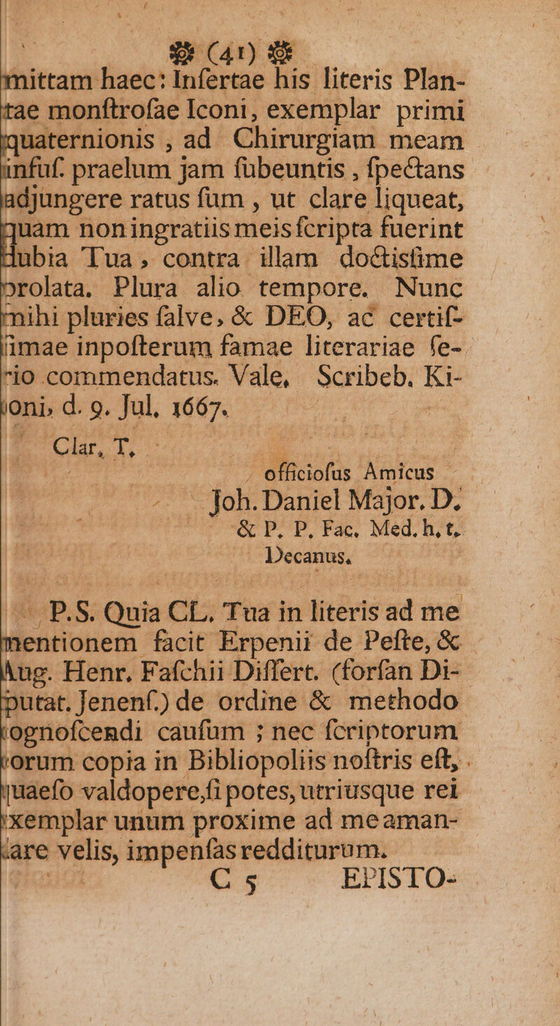 | Was —— mittam haec: Infertae his literis Plan- tae monftrofae Iconi, exemplar primi iquaternionis , ad Chirurgiam meam unfuf. praelum jam fübeuntis , fpectans adjungere ratus fum , ut clare liqueat, iquam non ingratiis meisfcripta fuerint Hubia Tua; contra. illam do&amp;istime orolata. Plura alio tempore. Nunc mihi pluries falve, &amp; DEO, ac certif- imae inpofterum famae literariae fe-. io.commendatus. Vale, Scribeb. Ki- oni d. 9. Jul. 1667. : : Clar, 1156 . officiofas Amicus - -. . foh.Daniel Major. D. UNCLE. POFIES MeDUGU . Decanus, | — P.S. Quia CL, Tua in literis ad me nentionem facit Erpenii de Pefte, &amp; yug. Henr, Fafchii Differt. (forfan Di- putat. Jenenf) de ordine &amp; methodo 'ogriofcendi caufüm ; nec fcriptorum 'orum copia in Bibliopoliis noftris eft, . uaefo valdopere,fi potes, utriusque rei 'xemplar unum proxime ad meaman- are velis, impenfasredditurum. ud C 5 EPISTO- -SNE