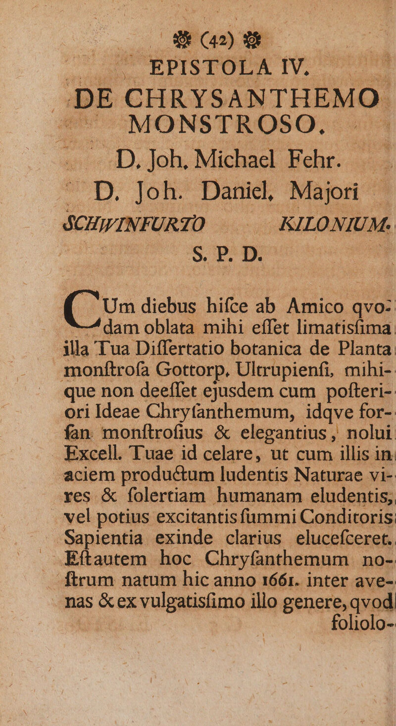 Y (42) o EPISTOLA IV, p. PE d d - MONSTROSO. . D. Joh. Michael Fehr. id .D. Joh. Danicl, Majori SCHINFURTO D KILONIUM. | | S. P. D. Co diebus; hifce ab Amico qvo- ^—/ dam oblata mihi effet limatisfima: illa Tua Differtatio botanica de Planta. monítrofa Gottorp. Ultrupienfi, mihi-- que non deeffet ejusdem cum pofteri- ori Ideae Chryfanthemum, idqve for-: fan monftrofius &amp; elegantius , nolui Excell. Tuae id celare, ut cum illis in. aciem productum ludentis Naturae vi- res &amp; folertiam humanam eludentis; vel potius excitantis fummi Conditoris. Eftautem hoc Chryfanthemum no- . ftrum natum hic anno 1661. inter ave- nas &amp;ex vulgatisfimo illo genere, qvod | foliolo-