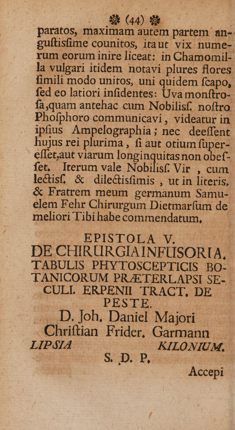 paratos, maximam autem partem an- guftisfime counitos, itaut vix nume-. rum eorum inire liceat: in Chamomil- la vulgari itidem notavi plures flores. fimili modo unitos, uni quidem fcapo, fed eo latiori infidentes: Uva monftro- fa quam antehac cum Nobilisf, noftro. Phofphoro communicavi, videatur in ipfius Ampelographia; nec deeffent hujus rei plurima , fi aut otium füper- ' eflet,aut viarum longinquitas non obef- fet, Iterum vale Nobilis; Vir , cum. lectis, &amp; dilectisfimis , ut in literis, &amp; Fratrem meum germanum Samu- elem Fehr Chirurgum Dietmarfüm de. meliori T'ibihabecommendatum, EPISTOLA Ww 55509 DE CHIRURGIAINFUSORIA, TABULIS PHYTOSCEPTICIS BO- TANICORUM PRZETERLAPSI SE-.- ..CULL ERPENII TRACT, DE . one PREIM » D. Joh. Daniel Majori . Chriftian Frider, Garmann LIPSIA — KILONIU M, diio SUO Does | Accepi