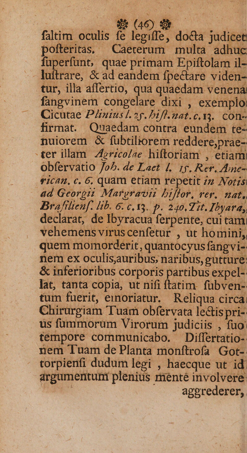 SENEC Si Es | faltim oculis fe legiffe, docta judicet pofteritas, — Caeterum multa adhuc fuperfunt, quae primam Epiftolam il- tur, illa affertio, qua quaedam venena fangvinem congelare dixi , exemplo: Cicutae Putus 2p. bifl.mat.c. v3. con- firmat. Quaedam contra. eundem te- nuiorem &amp; fübtiliorem reddere,prae- ter illam 4rzco/ae hiftoriam , etiam obfervatio o^. de Laet |. 15. Rer. Zne- vican., c. 6, quam etiam repetit z Noris ad Georgii Mareravii biflor, rer. nat, Brafilienf. lib. 6: c. 13. p. 240,7 zt. Ibyara,, declarat, de Ibyracua ferpente, cuitam vehemens viruscenfetur , ut homini, quem momorderit, quantocyus fangvi- nem ex oculisauribus, naribus, gutture: &amp; inferioribus corporis partibus expel- lat, tanta copia, ut nifi ftatim. fubven- tum fuerit, emnoriatur. Reliqua circa Chirurgiam Tuam obfervata le&amp;ispri- us fummorum Virorum judiciis , fuo: tempore communicabo. Differtatio- nem Tuam de Planta monftrofa Got-. torpienfi dudum legi , haecque ut id argumerntunt plenius menté involvere: ES aggrederer,