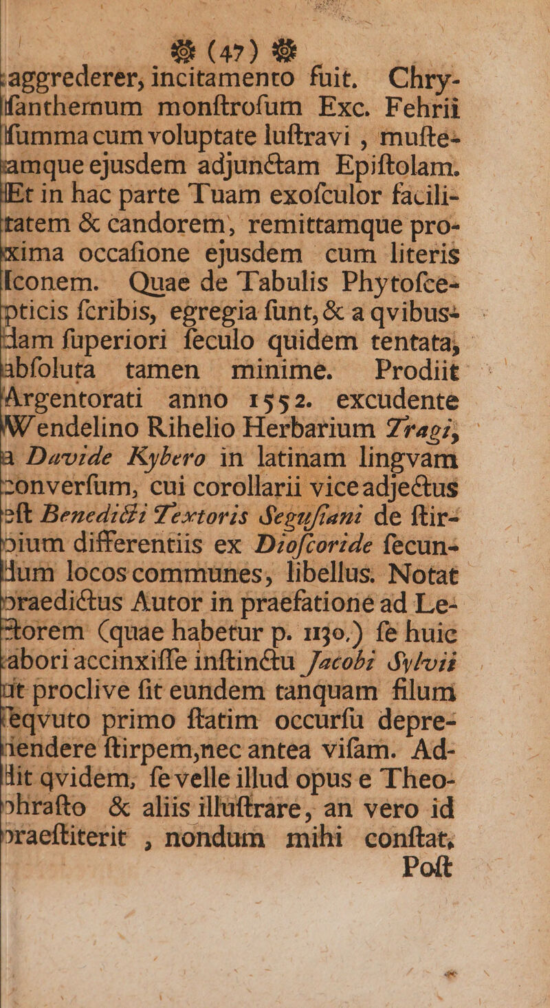 4 EMO ovis ANNE aggrederer, incitamento fuit. Chry- fanthernum monftrofum Exc. Fehrii fumma cum voluptate luftravi , mufte- lamque ejusdem adjunctam Epiftolam. IEt in hac parte Tuam exofculor facili- tatem &amp; candorem, remittamque pro- xima occafione ejusdem cum literis Iconem. Quae de Tabulis Phytofce- pticis fcribis, egregia funt, &amp; a qvibus: dam fuperiori feculo quidem tentata; - abfoluta tamen minime. Prodiit Argentorati anno r3552. excudente W'endelino Rihelio Herbarium Z7467, - a Davide Kybero in latinam lingvam zonverfum, cui corollarii viceadjectus oft Benedicii Textoris &amp;eguftani de ftir- bium differentiis ex D:ofcoride fecun- um locoscommunes, libellus. Notat. oraedictus Autor in praefatione ad Le- torem (quae habetur p. 1130.) fe huic abori accinxiffe inftin&amp;tu /zcobz $y/oii 1t proclive fit eundem tanquam filum 'eqvuto primo ftatim occurfu depre- r'iendere ftirpem;nec antea vifam. Ad- lit qvidem, fevelle illud opus e Theo- »hrafto &amp; aliis illüffrare, an vero id »raeftiterit , nondum mihi — | P xu