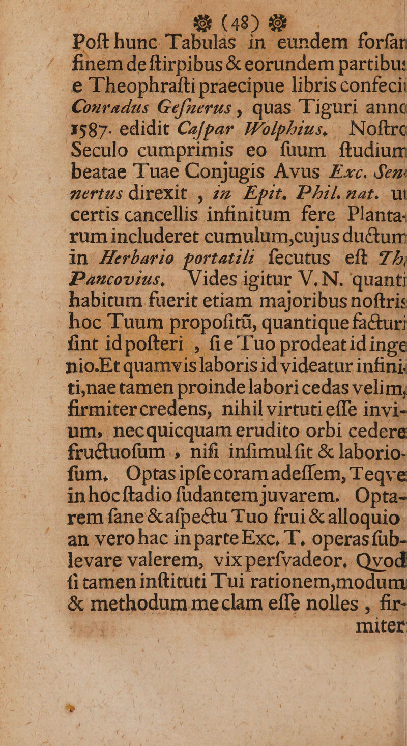 vow mE Poft hunc Tabulas in eundem forfar finem deftirpibus &amp; eorundem partibu: . € Theophrafti praecipue libris confecii Conradus Ge[uerus , quas Tiguri anno 3587. edidit Cz/par .IFolpbius. | Noftro Seculo cumprimis eo fuum ftudium beatae Tuae Conjugis Avus xc. .fezz zertus direxit. , zz Epit. Phil.nat. ui certis cancellis infinitum fere Planta- rum includeret cumulum,cujus ductum in Zerbario portatil íecutus eft 7, Paucovius, Vides igitur V, N. quanti habitum fuerit etiam majoribus noftris hoc Tuum propofit(i, quantique factur; fint idpofteri , fie l'uo prodeatid inge nio.Et quamvis]laboris id videatur infini. tinae tamen proinde labori cedas velim, firmitercredens, nihil virtuti effe invi- um, necquicquam erudito orbi cedere fructuofum , nifi infimulfit &amp; laborio- füm, Optasipfecoramadeffem, Teqve inhocftadio fudantem juvarem. . Opta- rem fane &amp;afpectu Tuo frui &amp; alloquio. an vero hac in parte Exc. T, operas füb- levare valerem, vixperfvadeor, Qvod ficameninfticuti Tui rationem,modum &amp; methodum meclam effe nolles , fir- Au : | miter