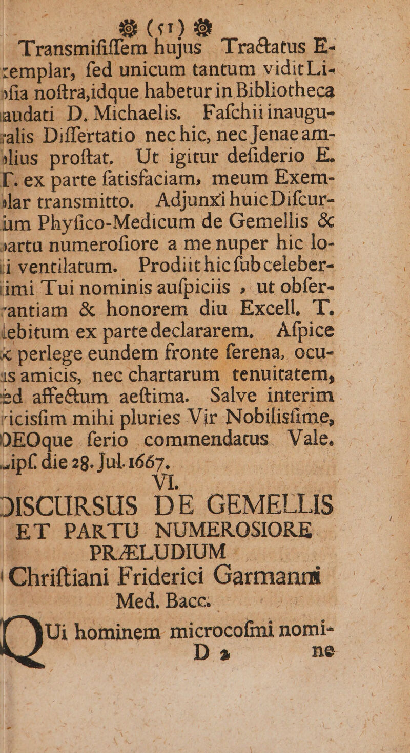 Du ($4 T ! EET AURA A Tra&amp;atus E- zemplar, fed unicum tantum viditLi- . »fia noftraiidque habetur in Bibliotheca audati D. Michaelis. Fafchiiinaugu- alis Differtatio nec hic, nec Jenae am- «ius proftat, Ut igitur defiderio E. [. ex parte fatisfaciam, meum Exem- sar transmitto. Adjunxi huicDifcur- im Phyfico-Medicum de Gemellis &amp; ij ventilatum. | Prodiit hicfubceleber- ümi Tui nominis aufpiciis » ut obfer- rantiam &amp; honorem diu Excell, 'l. iebitum ex partedeclararem, | Áfpice x perlege eundem fronte ferena, ocu- 1s amicis, nec chartarum tenuitatem, . ed affe&amp;um aeftima. Salve interim . ricisfim mihi pluries Vir Nobilisfime, DEOque ferio commendatus Vale. |. ipf. die 28. Jul. ex d JISCURSUS DE GEMELLIS ET PARTU NUMEROSIORE t — PRZELUDIUM .. | Chriftiani Friderici Garmanrm ! Med. Bacc.- | $5 hominem. microcofmi nomi- D 5 ne v