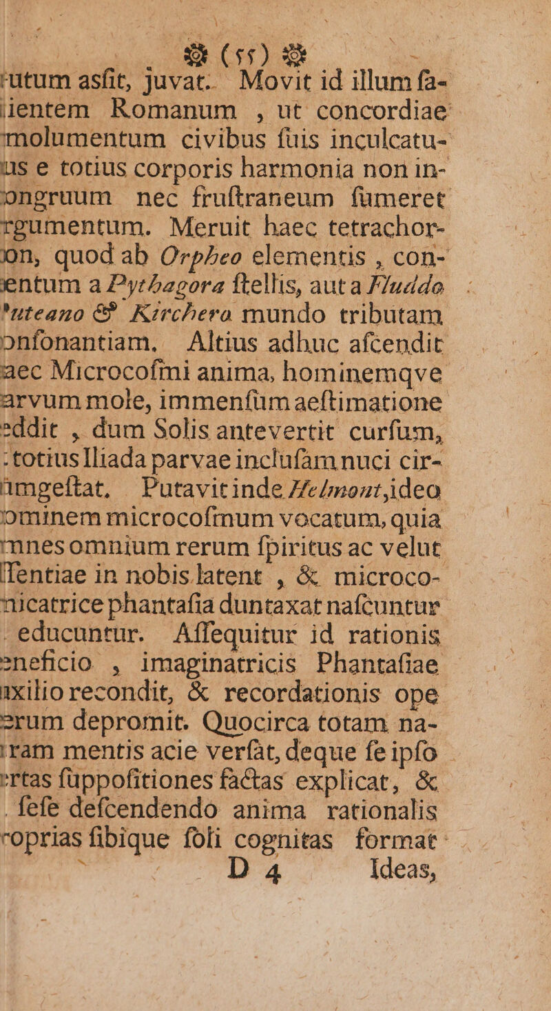 utum asfit, juvat. Movit id illum fa- üentem Romanum , ut concordiae molumentum civibus fuis inculcatu- us e totius corporis harmonia non in- ongruum nec fruftraneum fumeret rpumentum. Meruit haec tetrachor- on, quod ab OrpZeo elementis , con- entum a Pyrbagora ftellis, auta /7uddo | : uteano &amp; Kirchero mundo tributam onfonantiam, Altius adhuc afcendit: aec Microcofmi anima, hominemqve. arvum mole, immenfüm aeftimatione. *ddit , dum Solis antevertit curfum, .totiuslliada parvae inclufam nuci cir- amgeltat, Putavitinde Ze/moztjideo ominem microcofmum vocatum, quia mnesomnium rerum fpiritus ac velut (Tentiae in nobislatent , &amp; microco- nicatrice phantafia duntaxat nafcuntur .educuntur. Affequitur id rationis eneficio. , imaginatricis Phantafiae ixilio recondit, &amp; recordationis ope 2rum depromit. Quocirca totam na- ram mentis acie verfat, deque feipfo - rtas fuppofitiones faCtas explicat, &amp; fefe defcendendo anima rationalis roprias fibique foli cognitas format:  | D 4 Ideas,