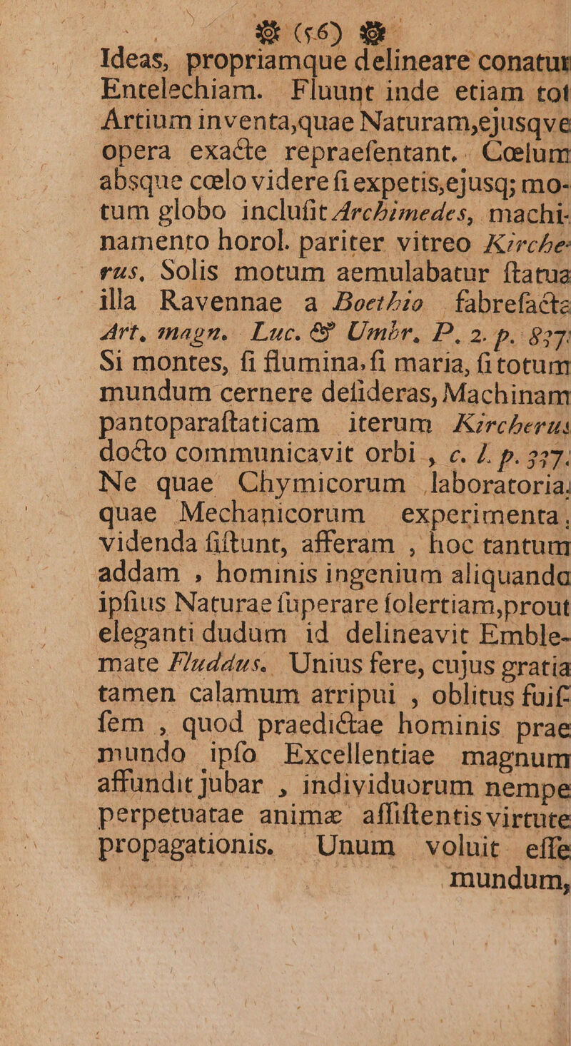 Ideas, propriamque delineare conatur Entelechiam. Fluunt inde etiam tot Artium inventa,quae Naturam,ejusqve opera exacte repraefentant.. Coelum absque ccelo videre fi expetis,ejusq; mo- tum globo inclufit Archimedes, machi- namento horol. pariter vitreo K;rc5e ras, Solis motum aemulabatur ftatua ila Ravennae a JBeet/io fabrefacta Art, magn. Luc. 8 Umbr, P. 2. p. 827: Si montes, fi flumina.fi maria, fitotum mundum cernere defideras, Machinam pantoparaftaticam | iterum |. Kzrc/erzs docto communicavit orbi , c. Z. p. 337. Ne quae Chymicorum Jlaboratoria, quae Mechanicorum experimenta. videnda fiftunt, afferam , hoc tantum addam , hominis ingenium aliquando ipfius Naturae füperare folertiam,prout eleganti dudum id delineavit Emble- mate F7uddus. Unius fere, cujus gratia tamen calamum arripui , oblitus fuif: fem , quod praedictae hominis prae mundo ipfo Excellentiae magnum affundit jubar , individuorum nempe perpetuatae anima affiftentis virtute propagationiss Unum voluit effe IMP. |J mundum,