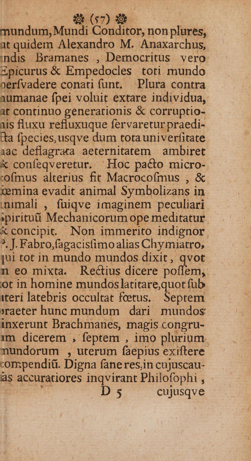 MODEL 1 A mundum, Mundi Conditor, non plures, at quidem Alexandro M. Anaxarchus, indis. Bramanes , Democritus. vero: Zpicurus &amp; Empedocles toti mundo perfvadere conati funt. Plura contra numanae fpei voluit extare individua, üt continuo generationis &amp; corruptio- nis fluxu refluxuque fervaretur praedi- tta fpecies, usqve dum totauniverfitate nac deflagrara aeternitatem | ambiret. &amp; confeqveretur. Hoc pacto micro- :ofmus alterius fit Macrocofmus , &amp; xemina evadit animal Symbolizans in ,nimali , fuüiqve imaginem peculiari | »piritutí Mechanicorum ope meditatur X concipit. Non immerito indignor, 9, J. Fabro,;fagacisfimo alias Chymiatro, qui tot in mundo mundos dixit, qvot n eo mixta. Rectius dicere poflem, . ot in homine mundoslatitare,quot fub iteri latebris occultat fcetus. Septem »raeter hunc mundum dari mundos inxerunt Brachmanes, magis congru- 1m dicerem , feptem , imo plurium. mundorum , uterum faepius exiftere compendii. Digna faneres.in cujuscau- às accuratiores inqvirant Philofophi , id . Ds cujusqve