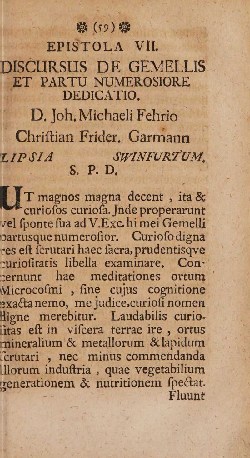 : d 65) | EPISTOLA VIL DISCURSUS DE GEMELLIS ,ET PARTU NUMEROSIORE .. DEDICATIO. .. D. Joh. Michaeli Fehrio - . Chriftian Frider, Garmann. LIPSIA SWINFURTUM, B. P | Us magnos magna decent , ita & curiofos curiofa. Jade properarunt 7el fponte fua ad V.Exc. hi mei Gemelli oartusque numerofior. Curiofodigna es eft fcrutari haec facra, prudentisqve -uriofitatis libella examinare, Con- cernunt hae meditationes ortum - Microcofmi , fine cujus cognitione »xactanemo, me Judice;curiofi nomen Higne merebitur. Laudabilis curio- »tas eft in vifcera terrae ire , ortus mineralium & metallorum &lapidum /crütari , nec minus commendanda lorum induftria , quae vegetabilium generationem & nutritionem fpectat. Fluunt