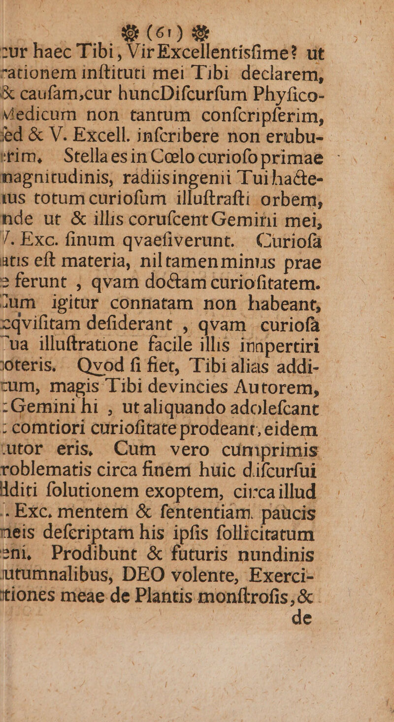 Ro s NOT) NE cur haec Tibi Nit Excellentisfime? ut ationem inftituti mei Tibi declarem, X caufam;cur huncDifcurfum Phyfico- Medicum non tantum confcripferim, ied &amp; V. Excell. infcribere non erubu- tim, Stellaesin Coelo curiofo primae nagnitudinis, radiisingenii Tuihacte- jus totum curiofüm illuftrafti orbem, nde ut &amp; illis corufícent Gemini mei; Tl. Exc. finum qvaefiverunt. QCuriofa atis eft materia, niltamen minus prae ? ferunt , qvam doctam curiofitatem. aum igitur connatam non habeant, cqvifitam defiderant , qvam . curiofa ua illuftratione facile illis inapertiri jteris, Qvod fifiet, Tibi alias addi- cum, magis Tibi devincies Autorem, - :Gemini hi , ut aliquando adolefcant : comtiori curiofitate prodeant; eidem wtor eris; Cum vero cumprimis. roblematis circa finemi huic d.ifcurfui dditi folutionem exoptem, circaillud .. Exc. mentem &amp; fententiam. paucis eis defcriptam his ipfis follicitatum sni, Prodibunt &amp; futuris nundinis iutumnalibus, DEO volente, Exerci- tiones meae de Plantis monftrofis ; &amp;. j | 7